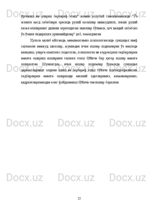 ўрганиш   ва   уларни   бартараф   этиш"   н омли   услубий   тавсияномасида   "Ўз
жонига   қасд   сабаблари   орасида   рухий   к асаллар   мавжудлиги,   лекин   рухий
касал аёлларнинг дилини оғритадиган омиллар бўлмаса, ҳеч қандай сабабсиз
ўз-ўзини ёндиришга уринмайдилар" деб, таъкидлаган.
Хулоса  қилиб  айтганда,   мамлакатимиз  психологиясида  суицидал  хавф
эҳтимоли   мавжуд   шахслар,   жумладан   ички   ишлар   ходимларни   ўз   вақтида
аниқлаш, уларга комплекс педагогик, психологик ва коррекцион тадбирларни
амалга   ошириш   ишларини   ташкил   этиш   бўйича   бир   қатор   ишлар   амалга
оширилган.   Шунингдек,   ички   ишлар   ходимлар   ўртасида   суицидал
ҳаракатларнинг   олдини   олиш   ва   бартараф   этиш   бўйича   психопрофилактик
тадбирларни   амалга   оширишда   миллий   одатларимиз,   анъаналаримиз,
қадриятларимиздан кенг фойдаланиш бўйича тавсиялар берилган.
25 