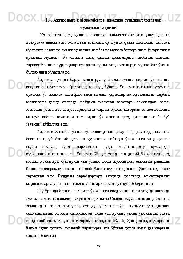 1.4.  Антик давр файласуфлари ижодида суицидал ҳолатлар
муаммоси таҳлили 
Ўз   жонига   қасд   қилиш   инсоният   жамиятининг   илк   давридан   то
ҳозиргача   давом  этиб  келаётган   воқелиқдир. Бунда   фақат шахснинг  ҳаётдан
кўнгилли равишда кетиш ҳолатига нисбатан муносабатларининг ўзгаришини
кўзатиш   мумкин.   Ўз   жонига   қасд   қилиш   ҳолатларига   нисбатан   жамият
тараққиётининг турли даврларида ва турли маданиятларда  муносабат ўзгача
бўлганлиги кўзатилади.
Қадимда   деярли   барча   халқларда   урф-одат   тусига   кирган   ўз   жонига
қасд   қилиш   маросими   (ритуали)   мавжуд   бўлган.   Қадимги   одат   ва   русумлар
орасида   ўз   жонига   ихтиёрий   қасд   қилиш   қариялар   ва   қабиланинг   ҳарбий
юришлари   ҳамда   овларда   фойдаси   тегмаган   аъзолари   томонидан   содир
этилиши ўзига хос қонун тариқасига кирган бўлса, ёш эркак ва аёл жинсига
мансуб   қабила   аъзолари   томонидан   ўз   жонига   қасд   қилинишига   "табу"
(таъқиқ) қўйилган эди.
Қадимги Хитойда ўзини кўнгилли равишда худолар учун қурбонликка
бағишлаш,   уй   ёки   ибодатхона   қурилиши   пайтида   ўз   жонига   қасд   қилиш
содир   этилган,   бунда   марҳумнинг   руҳи   иморатни   ёвуз   кучлардан
қўриқлашига   ишонишган.   Қадимги   Ҳиндистонда   эса   диний   ўз   жонига   қасд
қилиш   ҳолатлари   чўктириш   ёки   ўзини   ёқиш   шунингдек,   оммавий   равишда
йирик   ғилдираклар   остига   ташлаб   ўзини   қурбон   қилиш   кўринишида   кенг
тарқалган   эди.   Буддизм   тарафдорлари   алоҳида   ҳолларда   монахларнинг
маросимларда ўз жонига қасд қилишларига ҳам йўл қўйиб беришган.
Шу ўринда бева аёлларнинг ўз жонига қасд қилишлари ҳақида алоҳида
тўхталиб ўтиш лозимдир. Жумладан, Рим ва Славян маданиятларида бевалар
томонидан   содир   этилувчи   суицид   уларнинг   ўз     турмуш   ўртоқларига
содиқлигининг исботи ҳисобланган. Бева аёлларнинг ўзини ўзи ёқиши одати
ҳинд-орий   халқларида   кенг   тарқалган   ҳодиса   бўлиб,   Ҳиндистонда   уларнинг
ўзини   ёқиш   ҳолати   оммавий   характерга   эга   бўлган   ҳолда   яқин   даврларгача
сақланиб келган.
26 