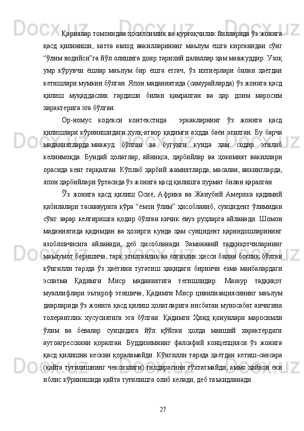 Қариялар томонидан ҳосилсизлик ва қурғоқчилик йилларида ўз жонига
қасд   қилиниши,   катта   авлод   вакилларининг   маълум   ёшга   кирганидан   сўнг
“ўлим водийси”га йўл олишига доир тарихий далиллар ҳам мавжуддир. Узоқ
умр   кўрувчи   ёшлар   маълум   бир   ёшга   етгач,   ўз   ихтиёрлари   билан   ҳаётдан
кетишлари мумкин бўлган. Япон маданиятида (самурайларда) ўз жонига қасд
қилиш   муқаддаслик   гардиши   билан   қамралган   ва   ҳар   доим   маросим
характерига эга бўлган.
Ор-номус   кодекси   контекстида     эркакларнинг   ўз   жонига   қасд
қилишлари кўринишидаги хулқ-атвор қадимги ахдда баён этилган. Бу барча
маданиятларда мавжуд     бўлган     ва     бугунги     кунда     ҳам     содир     этилиб
келинмоқда.   Бундай   ҳолатлар,   айниқса,   ҳарбийлар   ва   ҳокимият   вакиллари
орасида кенг тарқалган. Кўплаб ҳарбий жамиятларда, масалан, викингларда,
япон ҳарбийлари ўртасида ўз жонига қасд қилишга хурмат билан қаралган.
Ўз   жонига   қасд   қилиш   Осиё,   Африка   ва   Жанубий   Америка   қадимий
қабилалари тасаввурига кўра “ёмон ўлим” ҳисобланиб, суицидент ўлимидан
сўнг  зарар   келтиришга  қодир   бўлган  кичик  ёвуз   руҳларга   айланади.   Шомон
маданиятида   қадимдан   ва   ҳозирги   кунда   ҳам   суицидент   қариндошларининг
азобловчисига   айланади,   деб   ҳисобланади.   Замонавий   тадқиқотчиларнинг
маълумот беришича, тарк этилганлик ва ёлғизлик ҳисси билан боғлиқ бўлган
кўнгилли   тарзда   ўз   ҳаётини   тугатиш   ҳақидаги   биринчи   ёзма   манбалардаги
эслатма   Қадимги   Миср   маданиятига   тегишлидир.   Мазкур   тадқиқот
муаллифлари   эътироф   этишича,   Қадимги   Миср   цивилизациясининг   маълум
даврларида ўз жонига қасд қилиш ҳолатларига нисбатан муносабат анчагина
толерантлик   хусусиятига   эга   бўлган.   Қадимги   Ҳинд   қонунлари   маросимли
ўлим   ва   бевалар   суицидига   йўл   қўйган   ҳолда   маиший   характердаги
аутоагрессияни   қоралган.   Буддизимнинг   фалсафий   концепцияси   ўз   жонига
қасд қилишни кескин қораламайди. Кўнгилли тарзда ҳаётдан  кетиш-сансара
(қайта туғилишнинг чексизлиги) ғилдирагини тўхтатмайди, аммо ҳайвон ёки
иблис кўринишида қайта туғилишга олиб келади, деб таъкидланади.
27 