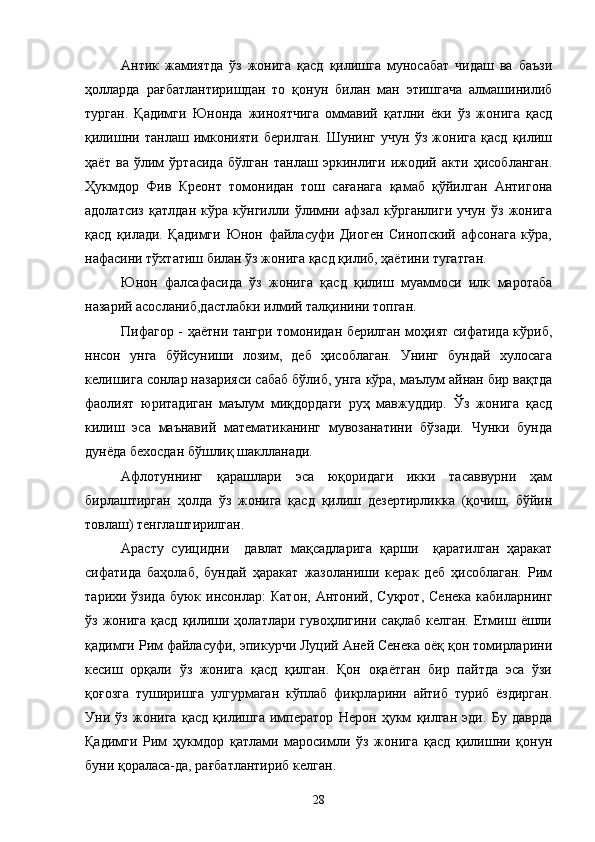 Антик   жамиятда   ўз   жонига   қасд   қилишга   муносабат   чидаш   ва   баъзи
ҳолларда   рағбатлантиришдан   то   қонун   билан   ман   этишгача   алмашинилиб
турган.   Қадимги   Юнонда   жиноятчига   оммавий   қатлни   ёки   ўз   жонига   қасд
қилишни   танлаш   имконияти   берилган.   Шунинг   учун   ўз   жонига   қасд   қилиш
ҳаёт   ва   ўлим   ўртасида   бўлган   танлаш   эркинлиги   ижодий   акти   ҳисобланган.
Ҳукмдор   Фив   Креонт   томонидан   тош   сағанага   қамаб   қўйилган   Антигона
адолатсиз   қатлдан   кўра   кўнгилли   ўлимни   афзал   кўрганлиги   учун   ўз   жонига
қасд   қилади.   Қадимги   Юнон   файласуфи   Диоген   Синопский   афсонага   кўра,
нафасини тўхтатиш билан ўз жонига қасд қилиб, ҳаётини тугатган.
Юнон   фалсафасида   ўз   жонига   қасд   қилиш   муаммоси   илк   маротаба
назарий асосланиб,дастлабки илмий талқинини топган.
Пифагор - ҳаётни тангри томонидан берилган моҳият сифатида кўриб,
ннсон   унга   бўйсуниши   лозим,   деб   ҳисоблаган.   Унинг   бундай   хулосага
келишига сонлар назарияси сабаб бўлиб, унга кўра, маълум айнан бир вақтда
фаолият   юритадиган   маълум   миқдордаги   руҳ   мавжуддир.   Ўз   жонига   қасд
килиш   эса   маънавий   математиканинг   мувозанатини   бўзади.   Чунки   бунда
дунёда бехосдан бўшлиқ шаклланади.
Афлотуннинг   қарашлари   эса   юқоридаги   икки   тасаввурни   ҳам
бирлаштирган   ҳолда   ўз   жонига   қасд   қилиш   дезертирликка   (қочиш,   бўйин
товлаш) тенглаштирилган.
Арасту   суицидни     давлат   мақсадларига   қарши     қаратилган   ҳаракат
сифатида   баҳолаб,   бундай   ҳаракат   жазоланиши   керак   деб   ҳисоблаган.   Рим
тарихи  ўзида   буюк   инсонлар:   Катон,   Антоний,   Суқрот,   Сенека   кабиларнинг
ўз   жонига   қасд   қилиши  ҳолатлари  гувоҳлигини  сақлаб  келган.   Етмиш  ёшли
қадимги Рим файласуфи, эпикурчи Луций Аней Сенека оёқ қон томирларини
кесиш   орқали   ўз   жонига   қасд   қилган.   Қон   оқаётган   бир   пайтда   эса   ўзи
қоғозга   туширишга   улгурмаган   кўплаб   фикрларини   айтиб   туриб   ёздирган.
Уни   ўз   жонига   қасд   қилишга   император   Нерон   ҳукм   қилган   эди.   Бу   даврда
Қадимги   Рим   ҳукмдор   қатлами   маросимли   ўз   жонига   қасд   қилишни   қонун
буни қораласа-да, рағбатлантириб келган.
28 