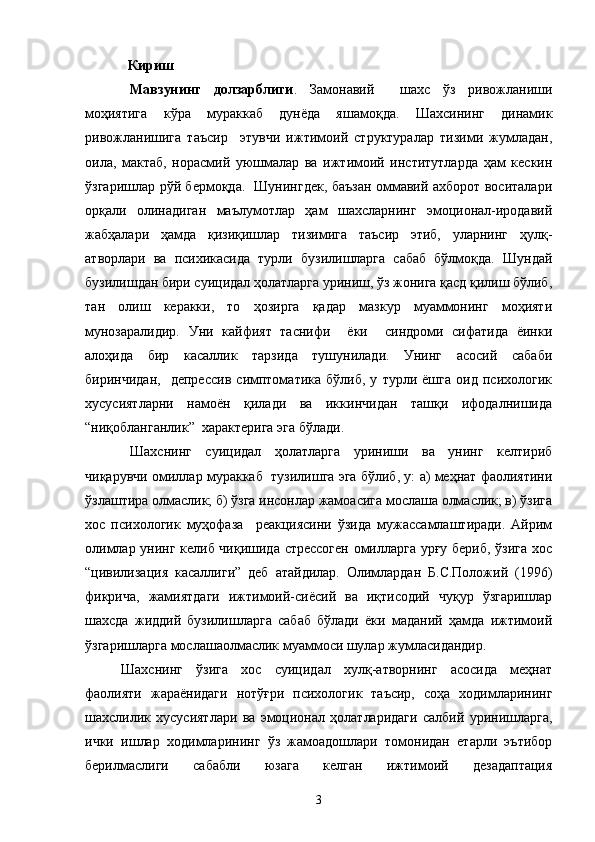    Кириш
Мавзунинг   долзарблиги .   Замонавий     шахс   ўз   ривожланиши
моҳиятига   кўра   мураккаб   дунёда   яшамоқда.   Шахсининг   динамик
ривожланишига   таъсир     этувчи   ижтимоий   структуралар   тизими   жумладан,
оила,   мактаб,   норасмий   уюшмалар   ва   ижтимоий   институтларда   ҳам   кескин
ўзгаришлар рўй бермоқда.   Шунингдек, баъзан оммавий ахборот воситалари
орқали   олинадиган   маълумотлар   ҳам   шахсларнинг   эмоционал-иродавий
жабҳалари   ҳамда   қизиқишлар   тизимига   таъсир   этиб,   уларнинг   ҳулқ-
атворлари   ва   психикасида   турли   бузилишларга   сабаб   бўлмоқда.   Шундай
бузилишдан бири суицидал ҳолатларга уриниш, ўз жонига қасд қилиш бўлиб,
тан   олиш   керакки,   то   ҳозирга   қадар   мазкур   муаммонинг   моҳияти
мунозаралидир.   Уни   кайфият   таснифи     ёки     синдроми   сифатида   ёинки
алоҳида   бир   касаллик   тарзида   тушунилади.   Унинг   асосий   сабаби
биринчидан,     депрессив   симптоматика   бўлиб,   у   турли   ёшга   оид   психологик
хусусиятларни   намоён   қилади   ва   иккинчидан   ташқи   ифодалнишида
“ниқобланганлик”  характерига эга бўлади. 
Шахснинг   суицидал   ҳолатларга   уриниши   ва   унинг   келтириб
чиқарувчи омиллар мураккаб  тузилишга эга бўлиб, у: а) меҳнат фаолиятини
ўзлаштира олмаслик; б) ўзга инсонлар жамоасига мослаша олмаслик; в) ўзига
хос   психологик   муҳофаза     реакциясини   ўзида   мужассамлаштиради.   Айрим
олимлар унинг келиб чиқишида стрессоген омилларга урғу бериб, ўзига хос
“цивилизация   касаллиги”   деб   атайдилар.   Олимлардан   Б.С.Положий   (1996)
фикрича,   жамиятдаги   ижтимоий-сиёсий   ва   иқтисодий   чуқур   ўзгаришлар
шахсда   жиддий   бузилишларга   сабаб   бўлади   ёки   маданий   ҳамда   ижтимоий
ўзгаришларга мослашаолмаслик муаммоси шулар жумласидандир.
Шахснинг   ўзига   хос   суицидал   хулқ-атворнинг   асосида   меҳнат
фаолияти   жараёнидаги   нотўғри   психологик   таъсир,   соҳа   ходимларининг
шахслилик   хусусиятлари   ва   эмоционал   ҳолатларидаги   салбий   уринишларга,
ички   ишлар   ходимларининг   ўз   жамоадошлари   томонидан   етарли   эътибор
берилмаслиги   сабабли   юзага   келган   ижтимоий   дезадаптация
3 