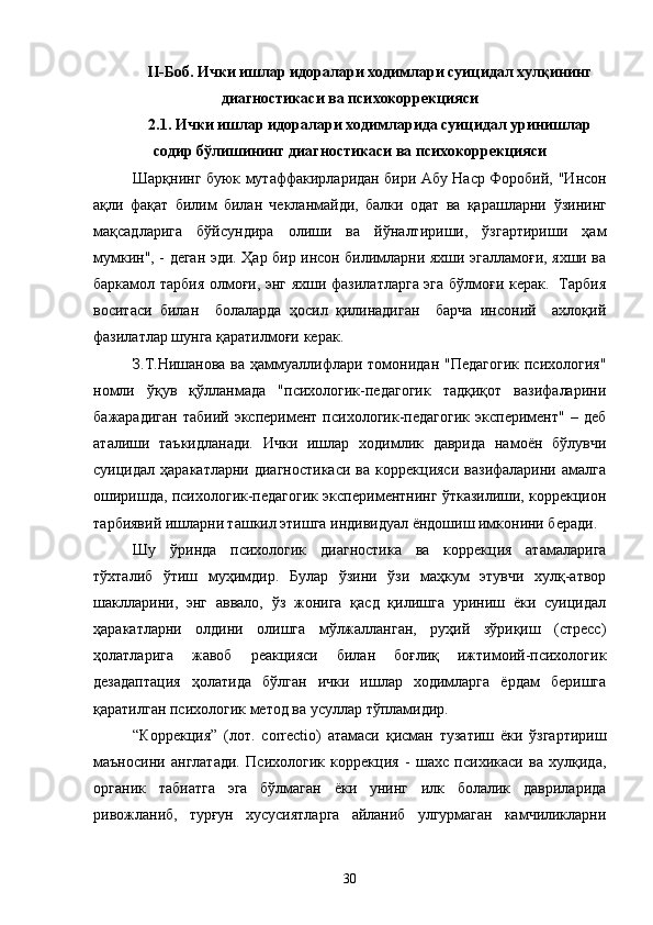 II-Боб. Ички ишлар идоралари ходимлари суицидал хулқининг
диагностикаси ва психокоррекцияси
2.1. Ички ишлар идоралари ходимларида суицидал уринишлар
содир бўлишининг диагностикаси ва психокоррекцияси
Шарқнинг буюк мутаффакирларидан бири Абу Наср Форобий,   "Инсон
ақли   фақат   билим   билан   чекланмайди,   балки   одат   ва   қарашларни   ўзининг
мақсадларига   бўйсундира   олиши   ва   йўналтириши,   ўзгартириши   ҳам
мумкин", - деган эди. Ҳар бир инсон билимларни яхши эгалламоғи, яхши ва
баркамол тарбия олмоғи, энг яхши фазилатларга эга бўлмоғи керак.   Тарбия
в оситаси   билан     болаларда   ҳосил   қилинадиган     барча   инсоний     ахлоқий
фазилатлар шунга қаратилмоғи керак.
З.Т.Нишанова  ва ҳаммуаллифлари томонидан  "Педагогик  психология"
номли   ўқув   қўлланмада   "психологик-педагогик   тадқиқот   вазифаларини
б ажарадиган   табиий   эксперимент   психологик-педагогик   эксперимент"   –  деб
аталиши   таъкидланади.   Ички   ишлар   ходимлик   даврида   намоён   бўлувчи
суицидал  ҳаракатларни   диагностикаси   ва   коррекцияси   вазифаларини   амалга
оширишда, психологик-педагогик экспериментнинг ўтказилиши, коррекцион
тарбиявий ишларни ташкил этишга индивидуал ёндошиш имконини беради.
Шу   ўринда   психологик   диагностика   ва   коррекция   атамаларига
тўхталиб   ўтиш   муҳимдир.   Булар   ўзини   ўзи   маҳкум   этувчи   хулқ-атвор
шаклларини,   энг   аввало,   ўз   жонига   қасд   қилишга   уриниш   ёки   суицидал
ҳаракатларни   олдини   олишга   мўлжалланган,   руҳий   зўриқиш   (стресс)
ҳолатларига   жавоб   реакцияси   билан   боғлиқ   ижтимоий-психологик
дезадаптация   ҳолатида   бўлган   ички   ишлар   ходимларга   ёрдам   беришга
қаратилган психологик метод ва усуллар тўпламидир.
“Коррекция”   (лот.   correctio)   атамаси   қисман   тузатиш   ёки   ўзгартириш
маъносини   англатади.   Психологик   коррекция   -   шахс   психикаси   ва   хулқида,
органик   табиатга   эга   бўлмаган   ёки   унинг   илк   болалик   давриларида
ривожланиб,   турғун   хусусиятларга   айланиб   улгурмаган   камчиликларни
30 