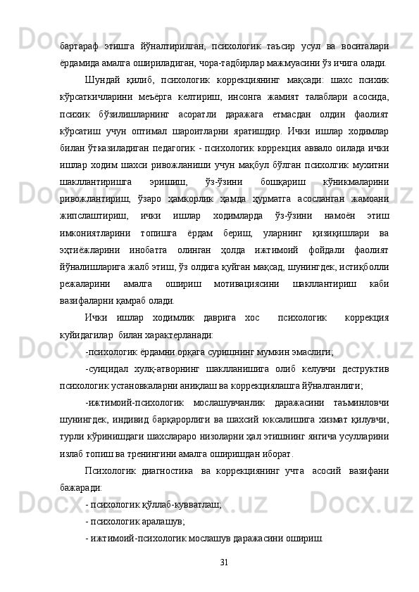 бартараф   этишга   йўналтирилган,   психологик   таъсир   усул   ва   воситалари
ёрдамида амалга ошириладиган, чора-тадбирлар мажмуасини ўз ичига олади.
Шундай   қилиб,   психологик   коррекциянинг   мақсади:   шахс   психик
кўрсаткичларини   меъёрга   келтириш,   инсонга   жамият   талаблари   асосида,
психик   бўзилишларнинг   асоратли   даражага   етмасдан   олдин   фаолият
кўрсатиш   учун   оптимал   шароитларни   яратишдир.   Ички   ишлар   ходимлар
билан  ўтказиладиган   педагогик   -   психологик   коррекция   аввало  оилада   ички
ишлар   ходим   шахси   ривожланиши   учун   мақбул   бўлган   психолгик   мухитни
шакллантиришга   эришиш,   ўз-ўзини   бошқариш   кўникмаларини
ривожлантириш,   ўзаро   ҳамкорлик   ҳамда   ҳурматга   асосланган   жамоани
жипслаштириш,   ички   ишлар   ходимларда   ўз-ўзини   намоён   этиш
имкониятларини   топишга   ёрдам   бериш,   уларнинг   қизиқишлари   ва
эҳтиёжларини   инобатга   олинган   ҳолда   ижтимоий   фойдали   фаолият
йўналишларига жалб этиш, ўз олдига қуйган мақсад, шунингдек, истиқболли
режаларини   амалга   ошириш   мотивациясини   шакллантириш   каби
вазифаларни қамраб олади.
Ички   ишлар   ходимлик   даврига   хос     психологик     коррекция
куйидагилар  билан характерланади:
-психологик ёрдамни орқага суришнинг мумкин эмаслиги;
-суицидал   хулқ-атворнинг   шаклланишига   олиб   келувчи   деструктив
психологик установкаларни аниқлаш ва коррекциялашга йўналганлиги;
-ижтимоий-психологик   мослашувчанлик   даражасини   таъминловчи
шунингдек,   индивид   барқарорлиги   ва   шахсий   юксалишига   хизмат   қилувчи,
турли кўринишдаги шахслараро низоларни ҳал этишнинг янгича усулларини
излаб топиш ва тренингини амалга оширишдан иборат.
Психологик  диагностика   ва  коррекциянинг  учта   асосий   вазифани
бажаради:
- психологик қўллаб-кувватлаш;
- психологик аралашув;
- ижтимоий-психологик мослашув даражасини ошириш.
31 