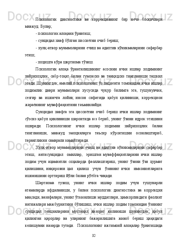 Психологик   диагностика   ва   коррекциянинг   бир   неча   босқичлари
мавжуд. Булар;
- психологик алоқани ўрнатиш;
- суицидал хавф бўлган хиссиётни очиб бериш;
- хулқ-атвор муаммоларини ечиш ва адаптив кўникмаларини сафарбар
этиш;
- хоҳишга кўра шартнома тўзиш.
Психологик   алоқа   ўрнатилишининг   асосини   ички   ишлар   ходимнинг
хайрихоҳлик,   сабр-тоқат   билан   гумонсиз   ва   танқидсиз   тингланиши   ташкил
этади. Шунингдек, амалий психологнинг ўз пациенти томонидан ички ишлар
ходимлик   даври   муаммолари   хусусида   чуқур   билимга   эга,   тушунувчан,
сезгир   ва   ишончга   лойиқ   инсон   сифатида   қабул   қилиниши,   коррекцион
жараённинг муваффақиятини таъминлайди.
Суицидал   хавфга   эга   ҳиссиётни   очиб   бериш   ички   ишлар   ходимнинг
сўзсиз   қабул   қинлиниши   шароитида   юз   бериб,   унинг   ўзини   идрок   этишини
оширади.   Психологнинг   ички   ишлар   ходимни   хайрихоҳлик   билан
тингланиши,   мавжуд   эмоцияларга   таъсир   кўрсатишни   осонлаштириб,
тарангликни самарали камайтиради.
Хулқ-атвор   муаммоларини   ечиш   ва   адаптив   кўникмаларини   сафарбар
этиш,     антисуицидал     омиллар,     эришган   муваффақиятларини   ички   ишлар
ходим   учун   аҳамиятли   соҳаларда   фаоллаштириш,   унинг   ўзини   ўзи   ҳурмат
қилишини,   инқирозни   ҳал     қилиш     учун     ўзининг   ички     имкониятларига
ишонишини орттириш йўли билан рўёбга чиқади.
Шартнома   тузиш,   унинг   ички   ишлар   ходим   учун   тушунарли
атамаларда   ифдаланиши,   у   билан   психологик   диагностика   ва   коррекция
мақсади, вазифалари, унинг ўтказилиши муддатлари, ҳамкорликдаги фаолият
натижалари мажбуриятини бўлишиш, ички ишлар ходим томонидан ўзининг
суицидал   тенцияларини   мустақил   назорат   қилиниши   шунингдек,   қабул
қилинган   қаро рлар   ва   уларнинг   бажарилишига   жавоб   бериш   ҳақидаги
келишувни   назарда   тутади.     Психологнинг   ижтимоий   алоқалар   ўрнатишида
32 