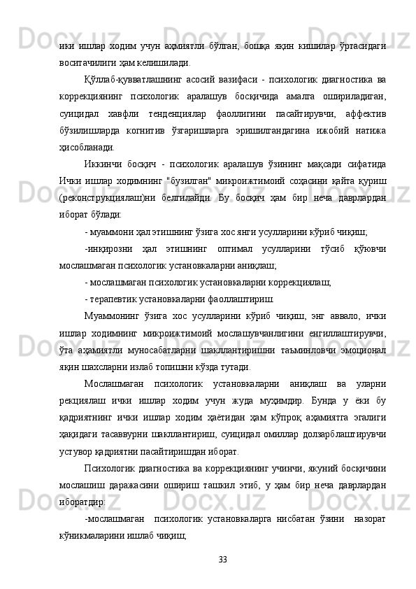 ики   ишлар   ходим   учун   аҳмиятли   бўлган,   бошқа   яқин   кишилар   ўртасидаги
воситачилиги ҳам келишилади.
Қўллаб-қувватлашнинг   асосий   вазифаси   -   психологик   диагностика   ва
коррекциянинг   психологик   аралашув   босқичида   амалга   ошириладиган,
суицидал   хавфли   тенденциялар   фаоллигини   пасайтирувчи,   аффектив
бўзилишларда   когнитив   ўзгаришларга   эришилгандагина   ижобий   натижа
ҳисобланади.
Иккинчи   босқич   -   психологик   аралашув   ўзининг   мақсади   сифатида
Ички   ишлар   ходимнинг   "бузилган"   микроижтимоий   соҳасини   қайта   қуриш
(реконструкциялаш)ни   белгилайди.   Бу   босқич   ҳам   бир   неча   даврлардан
иборат бўлади:
- муаммони ҳал этишнинг ўзига хос янги усулларини кўриб чиқиш;
-инқирозни   ҳал   этишнинг   оптимал   усулларини   тўсиб   қўювчи
мослашмаган психологик установкаларни аниқлаш;
- мослашмаган психологик установкаларни коррекциялаш;
- терапевтик установкаларни фаоллаштириш.
Муаммонинг   ўзига   хос   усулларини   кўриб   чиқиш,   энг   аввало,   ички
ишлар   ходимнинг   микроижтимоий   мослашувчанлигини   енгиллаштирувчи,
ўта   аҳамиятли   муносабатларни   шакллантиришни   таъминловчи   эмоционал
яқин шахсларни излаб топишни кўзда тутади.
Мослашмаган   психологик   установкаларни   аниқлаш   ва   уларни
рекциялаш   ички   ишлар   ходим   учун   жуда   муҳимдир.   Бунда   у   ёки   бу
қадриятнинг   и чки   ишлар   ходим   ҳаётидан   ҳам   кўпроқ   аҳамиятга   эгалиги
ҳақидаги   тасаввурни   шакллантириш,   суицидал   омиллар   долзарблаштирувчи
устувор қадриятни пасайтиришдан иборат.
Психологик диагностика  ва коррекциянинг  учинчи, якуний босқичини
мослашиш   даражасини   ошириш   ташкил   этиб,   у   ҳам   бир   неча   даврлардан
иборатдир:
-мослашмаган     психологик   установкаларга   нисбатан   ўзини     назорат
кўникмаларини ишлаб чиқиш;
33 
