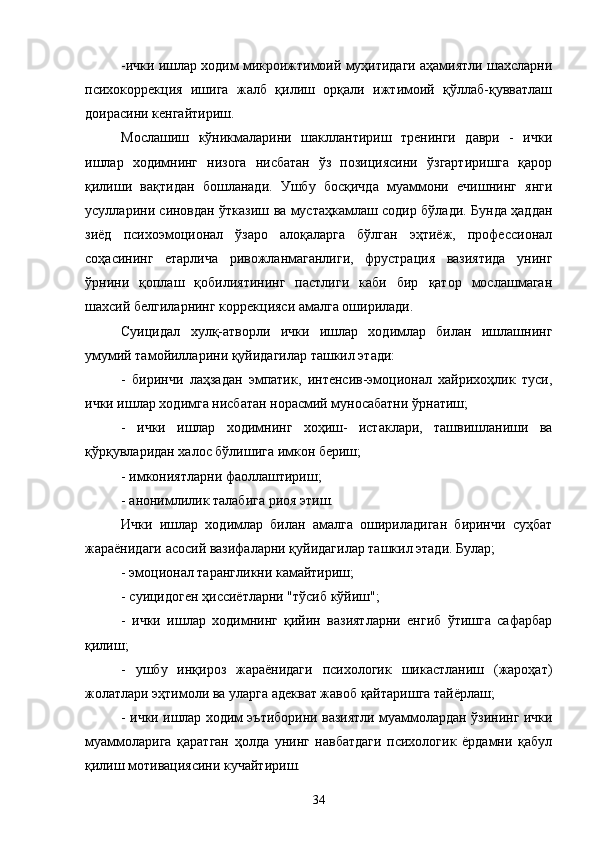 -ички ишлар ходим микроижтимоий муҳитидаги аҳамиятли шахсларни
психокоррекция   ишига   жалб   қилиш   орқали   ижтимоий   қўллаб-қувватлаш
доирасини кенгайтириш.
Мослашиш   кўникмаларини   шакллантириш   тренинги   даври   -   ички
ишлар   ходимнинг   низога   нисбатан   ўз   позициясини   ўзгартиришга   қарор
қилиши   вақтидан   бошланади.   Ушбу   босқичда   муаммони   ечишнинг   янги
усулларини синовдан ўтказиш ва мустаҳкамлаш содир бўлади. Бунда ҳаддан
зиёд   психоэмоционал   ўзаро   алоқаларга   бўлган   эҳтиёж,   профессионал
соҳасининг   етарлича   ривожланмаганлиги,   фрустрация   вазиятида   унинг
ўрнини   қоплаш   қобилиятининг   пастлиги   каби   бир   қатор   мослашмаган
шахсий белгиларнинг коррекцияси амалга оширилади.
Суицидал   хулқ-атворли   ички   ишлар   ходимлар   билан   ишлашнинг
умумий тамойилларини қуйидагилар ташкил этади:
-   биринчи   лаҳзадан   эмпатик,   интенсив-эмоционал   хайрихоҳлик   туси,
ички ишлар ходимга нисбатан норасмий муносабатни ўрнатиш;
-   ички   ишлар   ходимнинг   хоҳиш-   истаклари,   ташвишланиши   ва
қўрқувларидан халос бўлишига имкон бериш;
- имкониятларни фаоллаштириш;
- анонимлилик талабига риоя этиш.
Ички   ишлар   ходимлар   билан   амалга   ошириладиган   биринчи   суҳбат
жараёнидаги асосий вазифаларни қуйидагилар ташкил этади. Булар;
- эмоционал тарангликни камайтириш;
- суицидоген ҳиссиётларни "тўсиб кўйиш";
-   ички   ишлар   ходимнинг   қийин   вазиятларни   енгиб   ўтишга   сафарбар
қилиш;
-   ушбу   инқироз   жараёнидаги   психологик   шикастланиш   (жароҳат)
жолатлари эҳтимоли ва уларга адекват жавоб қайтаришга тайёрлаш;
- ички ишлар ходим эътиборини вазиятли муаммолардан ўзининг ички
муаммоларига   қаратган   ҳолда   унинг   навбатдаги   психологик   ёрдамни   қабул
қилиш мотивациясини кучайтириш.
34 