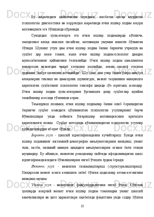 Бу   жараёндаги   қийинчилик   шундаки,    нисбатан   қисқа   муддатли
психологик   диагностика   ва   коррекция   жараёнида   ички   ишлар   ходим   юқори
мотивацияга  эга  бўлишида кўринади.
Суицидал   хулқ-атворга   эга   ички   ишлар   ходимларда   кўпинча,
эмоционал   алоқа   имкони   пасайган,   мотивация   умуман   намоён   бўлмаган
бўлади .   Шунинг   учун   ҳам   ички   ишлар   ходим   билан   биринчи   учрашув   ва
суҳбат   ҳар   икки   томон,   яъни   ички   ишлар   ходим-психолог   диадик
муносабатининг   қийматини   белгилайди.   Ички   ишлар   ходим   шаклланган
инқирозли   вазиятдан   чиқиб   кетишни   хохлайди,   лекин   таклиф   этилган
ёрдамни "қабул қилишни истамайди". Шу боис ҳам улар билан ўзаро мақбул
алоқаларни   тиклаш   ва   ҳамкорлик   шунингдек,   вазият   таҳлилини   аниқлашга
қаратилган   суҳбатнинг   психологик   тавсифи   ҳақида   сўз   юритмоқ   жоиздир.
Ички   ишлар   ходим   хулқ-атворини   ўрганишга   доир   суҳбатлар   муайян
тамойиллар асосида тўзилиши керак.
Таъкидлаш   лозимки,   ички   ишлар   ходимлар   билан   олиб   бориладиган
биринчи   суҳбат   юмидаги   қўлланилган   психологик   усулларнинг   барча
йўналишлари   унда   кейинги   ўзгаришлар   мотивациясини   яратишга
қаратилмоғи   лозим.     Суҳбат   методида   қўлланиладиган   психологик   усуллар
қуйидагилардан иборат бўлади:
Биринчи   усул   -   шахсий   идентификацияни   кучайтириш.   Бунда   ички
ишлар   ходимнинг   ижтимоий-демографик   маълумотларини   аниқлаш,   унинг
ёши,   к асби,   оилавий   мавқеи   ҳақидаги   маълумотларни   оғзаки   баён   этиши
муҳимдир.   Бу   айниқса,   вазиятли   реакциялар   пайтида   ифодаланадиган   шахс
идентификациясидаги бўзилишларни енгиб ўтишга ёрдам беради.
Иккинчи   усул   -   вазиятни   тизимлаштириш   (структуралаштириш).
Инқирозли   вазият   юзага   келишига   сабаб   бўлган   ҳодисалар   кетма-кетлигини
аниқлаш муҳим.
Учинчи   усул   -   вазиятнинг   фавқулоддалигини   енгиб   ўтиш.   Кўпгина
ҳолларда   ноқулай   вазият   ички   ишлар   ходим   томонидан   унинг   шахсий
камчиликлари   ва   ҳато   ҳаракатлари   оқибатида   фақатгина   унда   содир   бўлган
35 