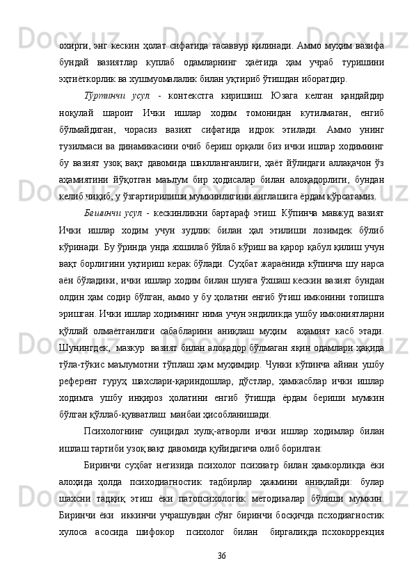охирги,  энг  кескин   ҳолат   сифатида  тасаввур  қилинади.  Аммо  муҳим  вазифа
бундай   вазиятлар   куплаб   одамларнинг   ҳаётида   ҳам   учраб   туришини
эҳтиёткорлик ва хушмуомалалик билан уқтириб ўтишдан иборатдир.
Тўртинчи   усул   -   контекстга   киришиш.   Юзага   келган   қандайдир
ноқулай   шароит   Ички   ишлар   ходим   томонидан   кутилмаган,   енгиб
бўлмайдиган,   чорасиз   вазият   сифатида   идрок   этилади.   Аммо   унинг
тузилмаси ва  динамикасини очиб   бериш орқали  биз  ички ишлар  ходимнинг
бу   вазият   узоқ   вақт   давомида   шаклланганлиги,   ҳаёт   йўлидаги   аллақачон   ўз
аҳамиятини   йўқотган   маълум   бир   ҳодисалар   билан   алоқадорлиги,   бундан
келиб чиқиб, у ўзгартирилиши мумкинлигини англашига ёрдам кўрсатамиз.
Бешинчи   усул   -   кескинликни   бартараф   этиш.   Кўпинча   мавжуд   вазият
Ички   ишлар   ходим   учун   зудлик   билан   ҳал   этилиши   лозимдек   бўлиб
кўринади. Бу ўринда   унда яхшилаб ўйлаб кўриш ва қарор қабул қилиш учун
вақт борлигини   уқтириш керак бўлади. Суҳбат жараёнида кўпинча шу нарса
аён бўладики,   и чки ишлар ходим билан шунга ўхшаш кескин вазият бундан
олдин ҳам  содир  бўлган,   аммo у бу ҳолатни енгиб  ўтиш имконини топишга
эришган. Ички ишлар ходимнинг нима   учун эндиликда ушбу имкониятларни
қўллай   олмаётганлиги   сабабларини   аниқлаш   муҳим     аҳамият   касб   этади.
Шунингдек,   мазкур   вазият билан   ало қадор бўлмаган яқин одамлари ҳақида
тўла-тўкис   маълумотни   тўплаш   ҳам   муҳимдир.   Чунки   кўпинча   айнан   ушбу
референт   гуруҳ   шахслари-қариндошлар,   дўстлар,   ҳамкасблар   ички   ишлар
ходимга   ушбу   инқироз   ҳолатини   енгиб   ўтишда   ёрдам   бериши   мумкин
бўлган қўллаб-қувватлаш  манбаи ҳисобланишади.
Психологнинг   суицидал   хулқ-атворли   ички   ишлар   ходимлар   билан
ишлаш тартиби   узоқ вақт давомида қуйидагича олиб борилган:
Биринчи   суҳбат   негизида   психолог   психиатр   билан   ҳамкорликда   ёки
алоҳида  ҳолда   психодиагностик   тадбирлар   ҳажмини   аниқлайди:   булар
шахсни   тадқиқ   этиш   ёки   патопсихологик   методикалар   бўлиши   мумкин.
Биринчи   ёки     иккинчи   учрашувдан   сўнг   биринчи   босқичда   псходиагностик
хулоса     асосида     шифокор       психолог     билан       биргалиқда   псхокоррекция
36 