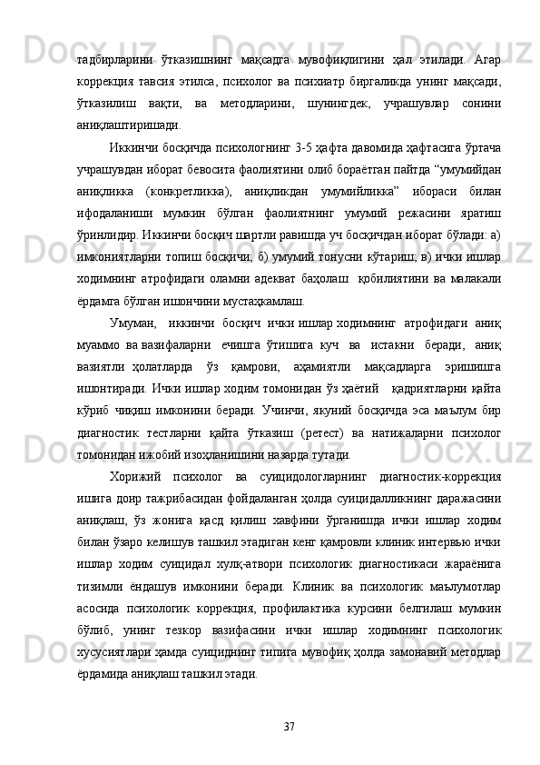 тадбирларини   ўтказишнинг   мақсадга   мувофиқлигини   ҳал   этилади.   Агар
коррекция   тавсия   этилса,   психолог   ва   психиатр   биргаликда   унинг   мақсади,
ўтказилиш   вақти,   ва   методларини,   шунингдек,   учрашувлар   сонини
аниқлаштиришади. 
Иккинчи босқичда психологнинг 3-5 ҳафта давомида ҳафтасига ўртача
учрашувдан иборат бевосита фаолиятини олиб бораётган пайтда “умумийдан
аниқликка   (конкретликка),   аниқликдан   умумийликка”   ибораси   билан
ифодаланиши   мумкин   бўлган   фаолиятнинг   умумий   режасини   яратиш
ўринлидир. Иккинчи босқич шартли равишда уч босқичдан иборат бўлади: а)
имкониятларни топиш босқичи; б) умумий тонусни кўтариш; в) ички ишлар
ходимнинг   атрофидаги   оламни   адекват   баҳолаш     қобилиятини   ва   малакали
ёрдамга бўлган ишончини мустаҳкамлаш.
Умуман,     иккинчи   босқич   ички ишлар ходимнинг   атрофидаги   аниқ
муаммо  ва   вазифаларни   ечишга  ўтишига  куч   ва   истакни   беради,   аниқ
вазиятли   ҳолатларда     ўз     қамрови,     аҳамиятли     мақсадларга     эришишга
ишонтиради.   Ички  ишлар  ходим  томонидан  ўз ҳаётий      қадриятларни   қайта
кўриб   чиқиш   имконини   беради.   Учинчи,   якуний   босқичда   эса   маълум   бир
диагностик   тестларни   қайта   ўтказиш   (ретест)   ва   натижаларни   психолог
томонидан ижобий изоҳланишини назарда тутади.
Хорижий   психолог   ва   суицидологларнинг   диагностик-коррекция
ишига  доир тажрибасидан  фойдаланган ҳолда суицидалликнинг даражасини
аниқлаш,   ўз   жонига   қасд   қилиш   хавфини   ўрганишда   ички   ишлар   ходим
билан ўзаро келишув ташкил этадиган кенг қамровли клиник интервью ички
ишлар   ходим   суицидал   хулқ-атвори   психологик   диагностикаси   жараёнига
тизимли   ёндашув   имконини   беради.   Клиник   ва   психологик   маълумотлар
асосида   психологик   коррекция,   профилактика   курсини   белгилаш   мумкин
бўлиб,   унинг   тезкор   вазифасини   ички   ишлар   ходимнинг   психологик
хусусиятлари ҳамда суициднинг типига  мувофиқ ҳолда замонавий методлар
ёрдамида аниқлаш ташкил этади.
37 