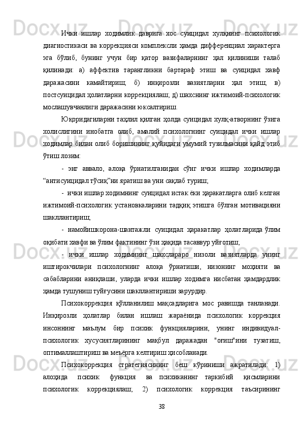 Ички   ишлар   ходимлик   даврига   хос   суицидал   хулқнинг   психологик
диагностикаси   ва   коррекцияси   комплексли   ҳамда   дифференциал   характерга
эга   бўлиб,   бунинг   учун   бир   қатор   вазифаларнинг   ҳал   қилиниши   талаб
қилинади:   а)   аффектив   тарангликни   бартараф   этиш   ва   суицидал   хавф
даражасини   камайтириш;   б)   инқирозли   вазиятларни   ҳал   этиш;   в)
постсуицидал ҳолатларни коррекциялаш; д) шахснинг ижтимоий-психологик
мослашувчанлиги даражасини юксалтириш. 
Юқоридагиларни  таҳлил қилган  ҳолда  суицидал хулқ-атворнинг  ўзига
холислигини   инобатга   олиб,   амалий   психологнинг   суицидал   ички   ишлар
ходимлар билан олиб боришининг қуйидаги умумий тузилмасини қайд этиб
ўтиш лозим:
-   энг   аввало,   алоқа   ўрнатилганидан   сўнг   ички   ишлар   ходимларда
“антисуицидал тўсиқ”ни яратиш ва уни сақлаб туриш;
-  ички ишлар ходимнинг суицидал истак ёки ҳаракатларга олиб келган
ижтимоий-психологик   установкаларини   тадқиқ   этишга   бўлган   мотивацияни
шакл лантириш;
-  намойишкорона-шантажли  суицидал  ҳаракатлар  ҳолатларида ўлим
оқибати хавфи ва ўлим фактининг ўзи ҳақида тасаввур уйғотиш;
-   ички   ишлар   ходимнинг   шахслараро   низоли   вазиятларда   унинг
иштирокчилари   психологнинг   алоқа   ўрнатиши,   низонинг   моҳияти   ва
сабабларини   аниқлаши,   уларда   ички   ишлар   ходимга   нисбатан   ҳамдардлик
ҳамда тушуниш туйғусини шакллантириши зарурдир.
Психокоррекция   қўлланилиш   мақсадларига   мос   равишда   танланади.
Инқирозли   ҳолатлар   билан   ишлаш   жараёнида   психологик   коррекция
инсоннинг   маълум   бир   психик   функцияларини,   унинг   индивидуал-
психологик   хусусиятларининг   мақбул   даражадан   "оғиш"ини   тузатиш,
оптималлаштириш ва меъёрга келтириш ҳисобланади. 
Психокоррекция   стратегиясининг   беш   кўриниши   ажратилади:   1)
алоҳида       психик       функция       ва     психиканинг     таркибий       қисмларини
психологик   коррекциялаш;   2)   психологик   коррекция   таъсирининг
38 