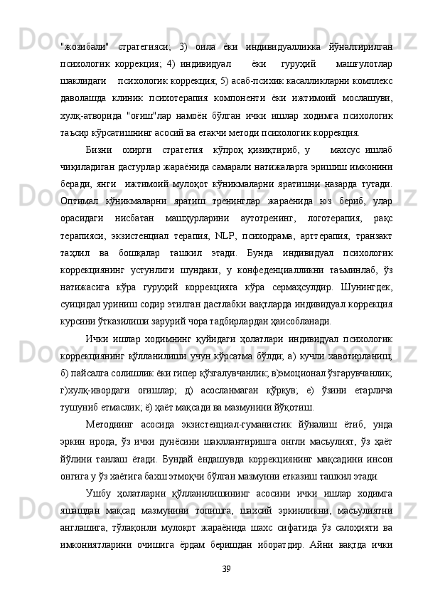 "жозибали"   стратегияси;   3)   оила   ёки   индивидуалликка   йўналтирилган
психологик   коррекция;   4)   индивидуал         ёки       гуруҳий         машғулотлар
шаклидаги    психологик   коррекция; 5) асаб-психик касалликларни комплекс
даволашда   клиник   психотерапия   компоненти   ёки   ижтимоий   мослашуви,
хулқ-атворида   "оғиш"лар   намоён   бўлган   ички   ишлар   ходимга   психологик
таъсир кўрсатишнинг асосий ва етакчи методи психологик коррекция.
Бизни     охирги     стратегия     кўпроқ   қизиқтириб,   у         махсус   ишлаб
чиқиладиган дастурлар жараёнида самарали натижаларга эришиш имконини
беради,   янги     ижтимоий   мулоқот   кўникмаларни   яратишни   назарда   тутади.
Оптимал   кўникмаларни   яратиш   тренинглар   жараёнида   юз   бериб,   улар
орасидаги   нисбатан   машҳурларини   аутотренинг,   логотерапия,   рақс
терапияси,   экзистенциал   терапия,   NLP,   психодрама,   арттерапия,   транзакт
таҳлил   ва   бошқалар   ташкил   этади.   Бунда   индивидуал   психологик
коррекциянинг   устунлиги   шундаки,   у   конфеденциалликни   таъминлаб,   ўз
натижасига   кўра   гуруҳий   коррекцияга   кўра   сермаҳсулдир.   Шунингдек,
суицидал уриниш содир этилган дастлабки вақтларда индивидуал коррекция
курсини ўтказилиши зарурий чора тадбирлардан ҳаисобланади.
Ички   ишлар   ходимнинг   қуйидаги   ҳолатлари   индивидуал   психологик
коррекциянинг   қўлланилиши   учун   кўрсатма   бўлди;   а)   кучли   хавотирланиш;
б) пайсалга солишлик ёки гипер қўзгалувчанлик; в)эмоционал ўзгарувчанлик;
г)хулқ-ивордаги   оғишлар;   д)   асосланмаган   қўрқув;   е)   ўзини   етарлича
тушуниб етмаслик; ё) ҳаёт мақсади ва мазмунини йўқотиш.
Методнинг   асосида   экзистенциал-гуманистик   йўналиш   ётиб,   унда
эркин   ирода,   ўз   ички   дунёсини   шакллантиришга   онгли   масъулият,   ўз   ҳаёт
йўлини   танлаш   ётади.   Бундай   ёндашувда   коррекциянинг   мақсадини   инсон
онгига у ўз хаётига бахш этмоқчи бўлган мазмунни етказиш ташкил этади.
Ушбу   ҳолатларни   қўлланилишининг   асосини   ички   ишлар   ходимга
яшашдан   мақсад   мазмунини   топишга,   шахсий   эркинликни,   масъулиятни
англашига,   тўлақонли   мулоқот   жараёнида   шахс   сифатида   ўз   салоҳияти   ва
имкониятларини   очишига   ёрдам   беришдан   иборатдир.   Айни   вақтда   ички
39 