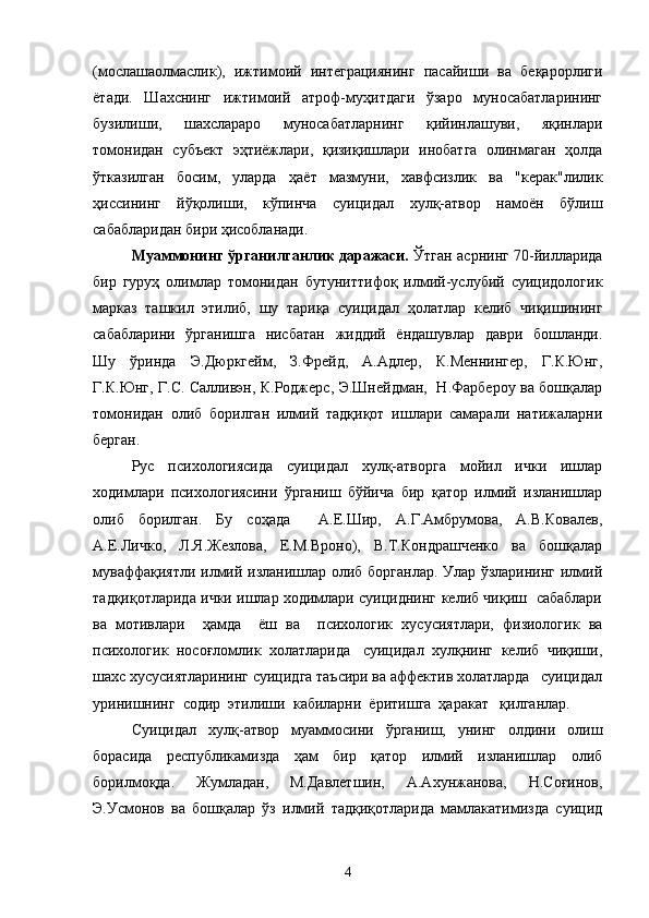 (мослашаолмаслик),   ижтимоий   интеграциянинг   пасайиши   ва   беқарорлиги
ётади.   Шахснинг   ижтимоий   атроф-муҳитдаги   ўзаро   муносабатларининг
бузилиши,   шахслараро   муносабатларнинг   қийинлашуви,   яқинлари
томонидан   субъект   эҳтиёжлари,   қизиқишлари   инобатга   олинмаган   ҳолда
ўтказилган   босим,   уларда   ҳаёт   мазмуни,   хавфсизлик   ва   "керак"лилик
ҳиссининг   йўқолиши,   кўпинча   суицидал   хулқ-атвор   намоён   бўлиш
сабабларидан бири ҳисобланади.
Муаммонинг ўрганилганлик даражаси.   Ўтган асрнинг 70-йилларида
бир   гуруҳ   олимлар   томонидан   бутуниттифоқ   илмий-услубий   суицидологик
марказ   ташкил   этилиб,   шу   тариқа   суицидал   ҳолатлар   келиб   чиқишининг
сабабларини   ўрганишга   нисбатан   жиддий   ёндашувлар   даври   бошланди.
Шу   ўринда   Э.Дюркгейм,   З.Фрейд,   А.Адлер,   К.Меннингер,   Г.К.Юнг,
Г.К.Юнг, Г.С. Салливэн, К.Роджерс, Э.Шнейдман,   Н.Фарбероу ва бошқалар
томонидан   олиб   борилган   илмий   тадқиқот   ишлари   самарали   натижаларни
берган.
Рус   психологиясида   суицидал   хулқ-атворга   мойил   ички   ишлар
ходимлари   психологиясини   ўрганиш   бўйича   бир   қатор   илмий   изланишлар
олиб   борилган.   Бу   соҳада     А.Е.Шир,   А.Г.Амбрумова,   А.В.Ковалев,
А.Е.Личко,   Л.Я.Жезлова,   Е.М.Вроно),   В.Т.Кондрашченко   ва   бошқалар
муваффақиятли илмий изланишлар олиб борганлар. Улар ўзларининг илмий
тадқиқотларида ички ишлар ходимлари суициднинг келиб чиқиш   сабаблари
ва   мотивлари     ҳамда     ёш   ва     психологик   хусусиятлари,   физиологик   ва
психологик  носоғломлик  холатларида   суицидал  хулқнинг  келиб  чиқиши,
шахс хусусиятларининг суицидга таъсири ва аффектив холатларда   суицидал
уринишнинг  содир  этилиши  кабиларни  ёритишга  ҳаракат   қилганлар.
Суицидал   хулқ-атвор   муаммосини   ўрганиш,   унинг   олдини   олиш
борасида   республикамизда   ҳам   бир   қатор   илмий   изланишлар   олиб
борилмоқда.   Жумладан,   М.Давлетшин,   А.Ахунжанова,   Н.Соғинов,
Э.Усмонов   ва   бошқалар   ўз   илмий   тадқиқотларида   мамлакатимизда   суицид
4 