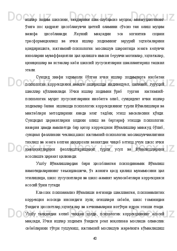 ишлар   ходим   шахсини,   тақдирини   шак-шубҳасиз   муҳим,   мавжудлигининг
ўзига   хос   қадрият   ҳисобланувчи   ҳаётий   оламини   сўзсиз   тан   олиш   муҳим
вазифа   ҳисобланади.   Якуний   мақсадни   эса   когнитив   соҳани
трасформациялаш   ва   ички   ишлар   ходимнинг   зарурий   эҳтиёжларини
қондиришига,   ижтимоий-психологик   мослашув   шароитида   юзага   келувчи
низоларни муваффақиятли ҳал қилишга имкон берувчи мотивлар, эҳтиёжлар,
қизиқишлар ва истаклар каби шахсий хусусиятларни шакллантириш ташкил
этали.
Суицид   хавфи   эҳтимоли   бўлган   ички   ишлар   ходимларга   нисбатан
психологик   коррекцияни   амалга   оширишда   индивидуал,   оилавий,   гуруҳий
шакллар   қўлланилади.   Ички   ишлар   ходимни   ўраб     турган     ижтимоий-
психологик   муҳит   хусусиятларини   инобатга   олиб,   суицидент   ички   ишлар
ходимлар билан  ишлашда психологик коррекциянинг турли йўналишлари ва
мактаблари   методларини   янада   кенг   тадбиқ   этиш   масаласини   қўяди.
Суицидал   ҳаракатларни   олдини   олиш   ва   бартараф   этишда   психологик
назария   ҳамда   амалиётда   бир   қатор   коррекцион   йўналишлар   мавжуд   бўлиб,
суициал фаолликни чеклаш,шахс ижтимоий-психологик мослашувчанлигини
тиклаш   ва   юзага   келган   инқирозли   вазиятдан   чиқиб   кетиш   учун   шахс   ички
имкониятларини   фаоллаштиришнинг   турли   усул   ва   йўналишларини
асослашга ҳаракат қилинади.
Ушбу   йўналишлардан   бири   ҳисобланган   психодинамик   йўналиш
намоёндаларининг   таъкидлашича,   ўз   жонига   қасд   қилиш   муаммосини   ҳал
этилишида, шахс хусусиятлари ва шахс-жамият муносабатлари коррекцияси
асосий ўрин тутади
Классик   психоанализ   йўналиши   негизида   шаклланган,   психоаналитик
коррекция   асосида   инсондаги   хулқ   оғишлари   сабаби,   шахс   томонидан
ўзидаги ҳиссиётлар,эҳтиёжлар ва кечинмаларни нотўғри идрок этиши ётади.
Ушбу   талқиндан   келиб   чиққан   ҳолда,   психологик   коррекциянинг   асосий
мақсади,   Ички   ишлар   ходимга   ўзидаги   реал   воқеликка   мослаша   олмаслик
сабабларини   тўғри   тушуниш,   ижтимоий   мослашув   жараёнига   кўмаклашиш
40 