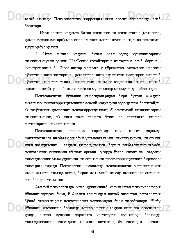 талаб   этилади.   Психоаналитик   коррекция   икки   асосий   йўналишда   олиб
борилади:
1.   Ички   ишлар   ходимга   билан   англанган   ва   англанмаган   (мотивлар,
ҳимоя механизмалари) мослашиш механизмлари шунингдек, реал воқеликни
тўғри қабул қилиш
2.   Ички   ишлар   ходими   билан   реал   хулқ   кўринишларини
шакллантирувчи   унинг   “Эго”сини   кучайтириш   ишларини   олиб   бориш   -
"конфронтация   "     Ички   ишлар   ходимга   у   қўрқаётган,   қочаётган   нарсани
кўрсатиш;   аниқлаштириш   -   деталларни   аниқ   аҳамиятли   қисмларни   ажратиб
кўрсатиш;   интерпретация   -   англанмаган   қисм   ва   воқеликни   англаш;   ишлаб
чиқиш - инсайтдан кейинги жараён ва муолажалар мажмуасидан иборатдир.
Психоаналитик   йўналиш   намоёндаларидан   бири   бўлган   А.Адлер
ант алитик психокоррекциясининг асосий мақсадини қуйидагича белгилайди:
а)   нотўкислик   ҳиссининг   психокоррекциялаш;   б)   ижтимоий   қизиқишларни
шакллантириш;   в)   янги   ҳаёт   тарзига   ўтиш   ва   келажакка   ишонч
мотивларини  шакл лантириш.
Психоаналитик   коррекция   жараёнида   ички   ишлар   ходимда
машғулотларга   нисбатан   ижобий   установкаларни   шакллантириш,   шахснинг
ички   позициясини         таҳлил     қилиш,   таскин     бериш,   рағбатлантириш   каби
психотехник   усулларни   қўллаш   орқали     уларда   ўзаро   ишонч   ва     умумий
мақсадларнинг   мавжудлигини   шаклантириш   психокоррекциянинг   бирламчи
мақ садига   киради.   Психологик     амалиётда   психоаналитик   коррекциянинг
и мкониятлари   таъкидланган,   бироқ   ижтимоий   таъсир   омилларига   етарлича
эътибор қаратилмаган.
Амалий психологияда   кенг   қўлланилиб   келинаётган психокоррекция
йўн алишларидан   бири,   В.Франки   томонидан   ишлаб   чиқилган   логотерапия
бўлиб,   экзистенциал   психотерапия   усулларидан   бири   ҳисобланади.   Ушбу
йўналиш   инсоннинг   борликда   мавжудлигини   таҳлил   қилишга   асосланган
ҳол да,   инсон   хулқини   ҳаракатга   келтирувчи   куч-ташқи   борлиқда
ма вжудлигининг   мақсадини   топишга   интилиш,   бу   мақсадни     амалга
41 