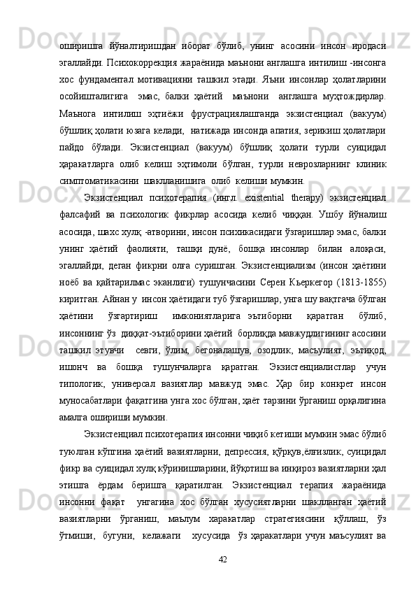 оширишга   йўналтиришдан   иборат   бўлиб,   унинг   асосини   инсон   иродаси
эгаллайди. Психокоррекция жараёнида маънони англашга интилиш -инсонга
хос   фундаментал   мотивацияни   ташкил   этади.   Яъни   инсонлар   ҳолатларини
осойишталигига     эмас,   балки   ҳаётий     маънони     англашга   м уҳтождирлар.
Маънога   интилиш   эҳтиёжи   фрустрациялашганда   экзистенциал   (вакуум)
бўшлиқ ҳолати юзага келади,   натижада инсонда апатия, зерикиш ҳолатлари
пайдо   бўлади.   Экзистенциал   (вакуум)   бўшлиқ   ҳолати   турли   суицидал
ҳаракатларга   олиб   келиш   эҳтимоли   бўлган,   турли   н еврозларнинг   клиник
симптоматикасини  шаклланишига  олиб  келиши  м умкин. 
Экзистенциал   психотерапия   (ингл.   existential   therapy)   экзистенциал
фалсафий   ва   психологик   фикрлар   асосида   келиб   чиққан.   Ушбу   йўналиш
асосида, шахс хулқ -атворини, инсон психикасидаги ўзгаришлар эмас, балки
унинг  ҳаётий   фаолияти,   ташқи  дунё,   бошқа  инсонлар   билан   алоқаси,
эгаллайди,   деган   фикрни   олға   суришган.   Экзистенциализм   (инсон   ҳаётини
н оёб   ва   қайтарилмас   эканлиги)   тушунчасини   Серен   Кьеркегор   (1813-1855)
киритган. Айнан у  инсон ҳаётидаги туб ўзгаришлар, унга шу вақтгача  бўл ган
ҳаётини     ўзгартириш     имкониятларига   эътиборни     қаратган     бўлиб,
инсоннинг ўз  диққат-эътиборини ҳаётий  борлиқда мавжудлигининг асосини
ташкил   этувчи     севги,   ўлим,   бегоналашув,   озодлик,   масъулият,   эътиқод,
ишонч   ва   бошқа   тушунчаларга   қаратган.   Экзистенциалистлар   учун
типо логик,   универсал   вазиятлар    мавжуд   эмас.   Ҳар   бир   конкрет   инсон
м уносабатлари фақатгина унга хос бўлган, ҳаёт тарзини ўрганиш орқалигина
амалга  ошириши мумкин.
Экзистенциал психотерапия инсонни чиқиб кетиши мумкин эмас   бўлиб
туюлган   кўпгина   ҳаётий   вазиятларни,   депрессия,   қўрқув,ёлғизлик,   суицидал
фикр ва суицидал хулқ кўринишларини, йўқотиш ва инқироз вазиятларни ҳал
этишга   ёрдам   беришга   қаратилган.   Экзистенциал   терапия   жараёнида
инсонни   фақат     унгагина   хос   бўлган   хусусиятларни   шаклланган   ҳаётий
вазиятларни   ўрганиш,   маълум   харакатлар   стратегиясини   қўллаш,   ўз
ўтмиши,     бугуни,     келажаги       хусусида     ўз   ҳаракатлари   учун   маъсулият   ва
42 