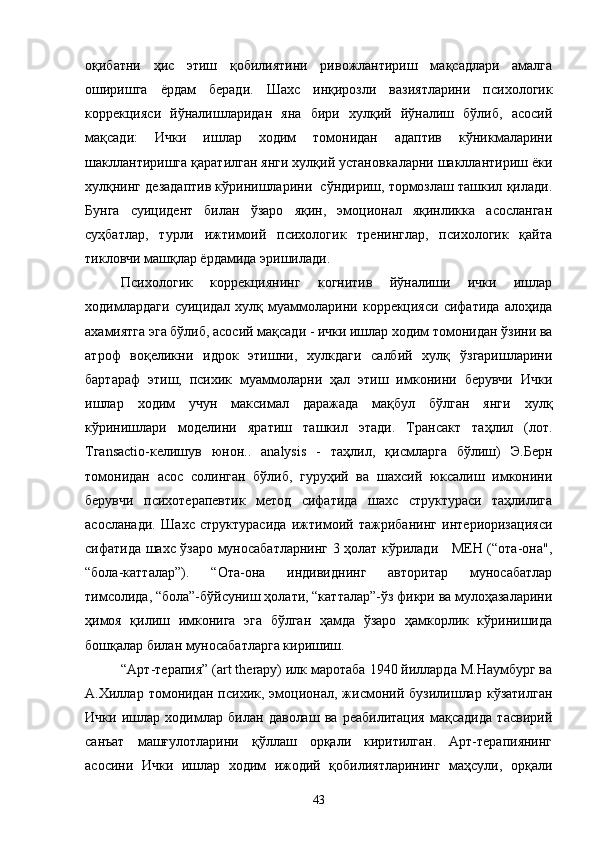 оқибатни   ҳис   этиш   қобилиятини   ривожлантириш   мақсадлари   амалга
оширишга   ёрдам   беради.   Шахс   инқирозли   вазиятларини   психологик
коррекцияси   йўналишларидан   яна   бири   хулқий   йўналиш   бўлиб,   асосий
мақсади:   Ички   ишлар   ходим   томонидан   адаптив   кўникмаларини
шакллантиришга қаратилган янги хулқий установкаларни шакллантириш ёки
хулқнинг дезадаптив кўринишларини  сўндириш, тормозлаш ташкил қилади.
Бунга   суицидент   билан   ўзаро   яқин,   эмоционал   яқинликка   асосланган
суҳбатлар,   турли   ижтимоий   психологик   тренинглар,   психологик   қайта
тикловчи машқлар ёрдамида эришилади.
Психологик   коррекциянинг   когнитив   йўналиши   ички   ишлар
ходимлардаги   суицидал  хулқ   муаммоларини   коррекцияси   сифатида   алоҳида
ахамиятга эга   бўлиб, асосий мақсади - ички ишлар ходим томонидан ўзини ва
атроф   воқеликни   идрок   этишни,   хулкдаги   салбий   хулқ   ўзгаришларини
бартараф   этиш,   психик   муаммоларни   ҳал   этиш   имконини   берувчи   Ички
ишлар   ходим   учун   максимал   даражада   мақбул   бўлган   янги   хулқ
кўринишлари   моделини   яратиш   ташкил   этади.   Трансакт   таҳлил   (лот.
Tгаnsactio-келишув   юнон..   analysis   -   таҳлил,   қисмларга   бўлиш)   Э.Берн
томонидан   асос   солинган   бўлиб,   гуруҳий   ва   шахсий   юксалиш   имконини
берувчи   психотерапевтик   метод   сифатида   шахс   структураси   таҳлилига
асосланади.   Шахс   структурасида   ижтимоий   тажрибанинг   интериоризацияси
сифатида шахс ўзаро муносабатларнинг 3 ҳолат кўрилади     МЕН (“ота-она",
“бола-катталар”).   “Ота-она   индивиднинг   авторитар   муносабатлар
тимсолида, “бола”-бўйсуниш ҳолати, “катталар”-ўз фикри ва мулоҳазаларини
ҳимоя   қилиш   имконига   эга   бўлган   ҳамда   ўзаро   ҳамкорлик   кўринишида
бошқалар билан муносабатларга киришиш.
“Арт-терапия” (art therapy) илк маротаба 1940 йилларда М.Наумбург ва
А.Хиллар   томонидан   психик,   эмоционал,   жисмоний   бузилишлар   кўзатилган
Ички   ишлар   ходимлар   билан   даволаш   ва   реабилитация   мақсадида   тасвирий
санъат   машғулотларини   қўллаш   орқали   киритилган.   Арт-терапиянинг
асосини   Ички   ишлар   ходим   ижодий   қобилиятларининг   маҳсули,   орқали
43 