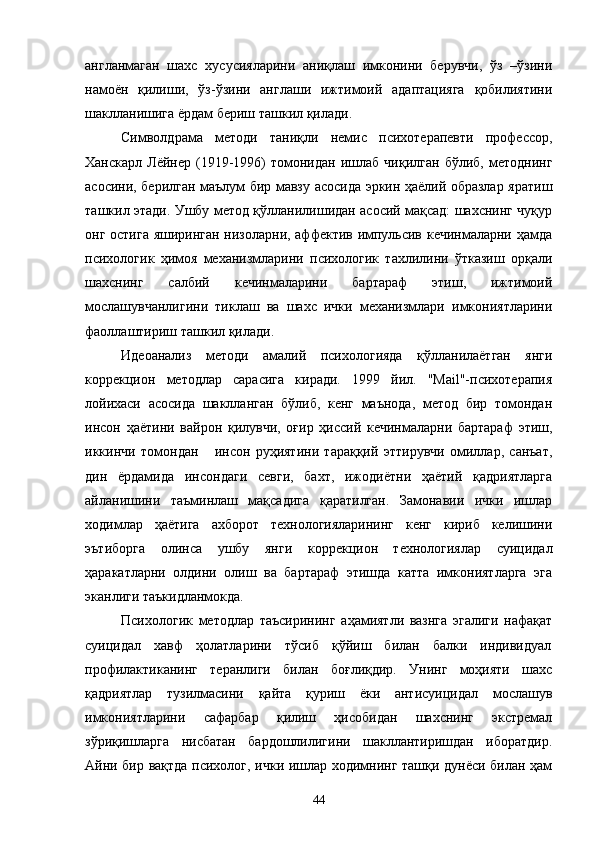 англанмаган   шахс   хусусияларини   аниқлаш   имконини   берувчи,   ўз   –ўзини
намоён   қилиши,   ўз-ўзини   англаши   ижтимоий   адаптацияга   қобилиятини
шаклланишига ёрдам бериш ташкил қилади.
Символдрама   методи   таниқли   немис   психотерапевти   профессор,
Ханскарл   Лёйнер  (1919-1996)   томонидан   ишлаб   чиқилган   бўлиб,   методнинг
асосини, берилган маълум бир мавзу асосида эркин ҳаёлий образлар яратиш
ташкил этади. Ушбу метод қўлланилишидан асосий мақсад: шахснинг чуқур
онг остига яширинган низоларни, аффектив импульсив кечинмаларни ҳамда
психологик   ҳимоя   механизмларини   психологик   тахлилини   ўтказиш   орқали
шахснинг   салбий   кечинмаларини   бартараф   этиш,   ижтимоий
мослашувчанлигини   тиклаш   ва   шахс   ички   механизмлари   имкониятларини
фаоллаштириш ташкил қилади.
Идеоанализ   методи   амалий   психологияда   қўлланилаётган   янги
коррекцион   методлар   сарасига   киради.   1999   йил.   "Маil"-психотерапия
лойихаси   асосида   шаклланган   бўлиб,   кенг   маънода,   метод   бир   томондан
инсон   ҳаётини   вайрон   қилувчи,   оғир   ҳиссий   кечинмаларни   бартараф   этиш,
иккинчи   томондан       инсон   руҳиятини   тараққий   эттирувчи   омиллар,   санъат,
дин   ёрдамида   инсондаги   севги,   бахт,   ижодиётни   ҳаётий   қадриятларга
айланишини   таъминлаш   мақсадига   қаратилган.   Замонавии   ички   ишлар
ходимлар   ҳаётига   ахборот   технологияларининг   кенг   кириб   келишини
эътиборга   олинса   ушбу   ян ги   коррекцион   технологиялар   суицидал
ҳаракатларни   олдини   олиш   ва   бартараф   этишда   катта   имкониятларга   эга
эканлиги таъкидланмокда.
Психологик   методлар   таъсирининг   аҳамиятли   вазнга   эгалиги   нафақат
суицидал     хавф     ҳолатларини     тўсиб     қўйиш     билан     балки     индивидуал
п рофилактиканинг   теранлиги   билан   боғлиқдир.   Унинг   моҳияти   шахс
қадриятлар   тузилмасини   қайта   қуриш   ёки   антисуицидал   мослашув
имкониятларини   сафарбар   қилиш   ҳисобидан   шахснинг   экстремал
зўриқишларга   нисбатан   бардошлилигини   шакллантиришдан   иборатдир.
Айни бир вақтда психолог, ички ишлар ходимнинг ташқи дунёси билан ҳам
44 