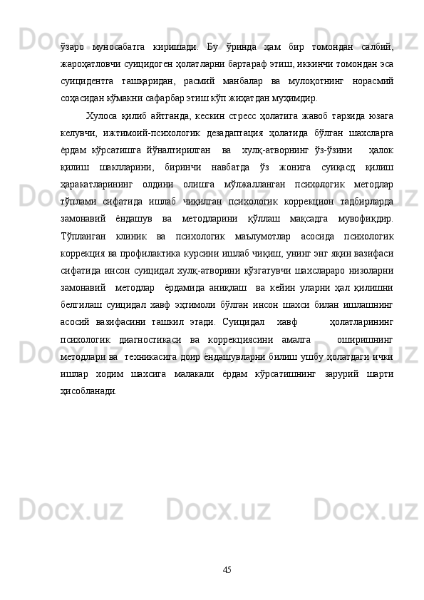 ўзаро   муносабатга   киришади.   Бу   ўринда   ҳам   бир   томондан   салбий,
жароҳатловчи суицидоген ҳолатларни бартараф этиш, иккинчи томондан эса
суицидентга   таш қаридан,   расмий   манбалар   ва   мулоқотнинг   норасмий
соҳасидан кўмакни  са фарбар этиш кўп жиҳатдан муҳимдир.
Хулоса   қилиб   айтганда,   кескин   стресс   ҳолатига   жавоб   тарзида   юзага
келувчи,   ижт имоий-психологик   дезадаптация   ҳолатида   бўлган   шахсларга
ёрдам   кў рсатишга   йўналтирилган     ва     хулқ-атворнинг   ўз-ўзини       ҳалок
қилиш   шаклларини,   биринчи   навбатда   ўз   жонига   суиқасд   қилиш
ҳаракатларининг   ол дини   олишга   мўлжалланган   психологик   методлар
тўплами   сифатида   ишлаб   чиқилган   психологик   коррекцион   тадбирларда
замонавий   ёндашув   ва   ме тодларини   қўллаш   мақсадга   мувофиқдир.
Тўпланган   клиник   ва   психологик   маълумотлар   асосида   психологик
корре кция ва профилактика курсини ишлаб чиқиш, унинг энг яқин вазифаси
сиф атида   инсон   суицидал   хулқ-атворини   қўзгатувчи   шахслараро   низоларни
замо навий     методлар     ёрдамида   аниқлаш     ва   кейин   уларни   ҳал   қилишни
белгил аш   суицидал   хавф   эҳтимоли   бўлган   инсон   шахси   билан   ишлашнинг
асос ий   вазифасини   ташкил   этади.   Суицидал     хавф           ҳолатларининг
психологик   диагностикаси   ва   коррекциясини   амалга       оширишнинг
методлари ва   техникасига доир ёндашувларни билиш ушбу ҳолатдаги ички
ишлар   ходим   шахсига   малакали   ёрдам   кўрсатишнинг   зарурий   шарти
ҳисобланади.
45 