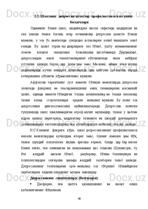 2.2. Шахснинг  депрессив ҳолатлар  профилактикаси ва унинг
босқичлари
   Одамнинг   ўзини   шахс,   индивидуал   инсон   сифатида   қидириши   ва
тан     олиши     билан     боғлиқ     оғир     кечинмалар     депрессив     ҳолатга     ўтиши
мумкин,   у   эса  ўз   навбатида   суицидал   истакларни  келиб чиқишига  олиб
келади.    Бу     ҳолат     турли  ёш  даврларига     хос  бўлиб,    ушбу    муаммонининг
етакчи     жиҳати     эмоционал     бузилишлар   ҳисобланади.   Дарҳақиқат,
депрессиядан     азият     чекаётганларнинг   кўпчилигида     ёмон     кайфият
устунлик   қилади, бироқ   ҳар   доим ҳам   эмас. Масалан,   айнан   ички ишлар
ходимларида   кучли   инқироз   ҳолатларида   ҳам   қайғуни   субъектив   тарзда
кечиришини  кўпинча  кўрмаслигимиз  мумкин.
   Аффектив   таркибнинг   суст   намоён   бўлиши   вазиятларда, депрессия
холатида     фикрлаш     ва     таъсирланишнинг     аниқ     тизимларини,   жисмоний
ҳолат,   одамда   намоён бўладиган   бошқа   механизмлар ва   бошқа   инсонлар
билан     алоқа     стереотиплари     орқали     аниқлаш   мумкин.   Бу   холат   эса
депрессияни   диагностикасини   қийинлаштиради.   Депрессив   холатни
тушунишда  шахс  шаклланадиган  атроф-мухит  мухимдир,  чунки  у  ҳаётни
идрок   қилиш   харатерига,    қадриятлар   тизимига   ва   шахсий   дунёқарашга
(кечинмаларни  катталаштириш ёки  кучайтиришга мойилик) таъсир  қилади.
И.С.Коннинг     фикрига     кўра,     шахс   депрессиясининг   профилактикаси
низоли    вазиятлардан    қочишдан     иборат    эмас,    бунинг     имкони    ҳам     йўқ,
балки    шундай   психологик   иқлим    яратиш     кераки,   бунда     ҳар бир  инсон
ўзини  ёлғиз,  тан  олинмаган  ва  номукаммал  ҳис  этмасин. Шунингдек,  бу
ўта     жиддий     масала   бўлиб,     раҳбарлар,   бўлим   бошлиқлари   ва
психологлардан     сезгирлик     ҳакмда     жиддий       эътиборни     талаб     қилади.
Депрессиянинг     белгиларини     эрта   аниқлаш     эса     тўғрилаб     бўлмайдиган
оқибатларни  олдини олишнинг  муҳим  омилидир. 
Депрессиянинг  симптомлари  (белгилари):
   Дисфария,     ёки     ҳаётга     қизиқишнинг     ва     лаззат     олиш
қобилиятининг  йўқолиши.
46 
