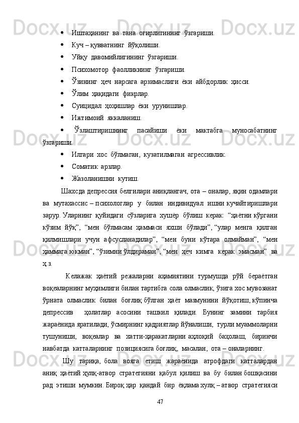   Иштаҳанинг  ва  тана  оғирлигининг  ўзгариши.
  Куч – қувватнинг  йўқолиши.
  Уйқу  давомийлигининг  ўзгариши.
  Психомотор  фаолликнинг  ўзгариши.
  Ўзининг  ҳеч  нарсага  арзимаслиги  ёки  айбдорлик  ҳисси.
  Ўлим  ҳақидаги  фикрлар.
  Суицидал  ҳоҳишлар  ёки  урунишлар.
  Ижтимоий  яккаланиш.
   Ўзлаштиришнинг     пасайиши     ёки     мактабга     муносабатнинг
ўзгариши.
  Илгари  хос  бўлмаган,  кузатилмаган  агрессивлик.
  Соматик  арзлар.
  Жазоланишни  кутиш.
   Шахсда депрессия белгилари аниқлангач, ота – оналар, яқин одамлари
ва   мутахассис – психологлар   у   билан   индивидуал   ишни кучайтиришлари
зарур. Уларнинг  қуйидаги  сўзларига  хушёр  бўлиш  керак:  “ҳаётни кўргани
кўзим  йўқ”,  “мен  бўлмасам  ҳаммаси  яхши  бўлади”, “улар  менга  қилган
қилмишлари   учун   афсусланадилар”,   “мен   буни   кўтара   олмайман”,   “мен
ҳаммага юкман”, “ўзимни ўлдираман”, “мен  ҳеч  кимга  керак  эмасман”  ва
ҳ.з.
    Келажак   ҳаётий   режаларни   аҳамиятини   турмушда   рўй   бераётган
воқеаларнинг муҳимлиги билан тартибга сола олмаслик, ўзига хос мувозанат
ўрната  олмаслик  билан  боғлиқ бўлган  ҳаёт  мазмунини  йўқотиш, кўпинча
депрессив     ҳолатлар   асосини   ташкил   қилади.   Бунинг   замини   тарбия
жараёнида яратилади, ўсмирнинг қадриятлар йўналиши,  турли муаммоларни
тушуниши,     воқеалар     ва     хатти-ҳаракатларни   аҳлоқий     баҳолаш,     биринчи
навбатда  катталарнинг  позициясига боғлиқ,  масалан,  ота – оналарнинг.
    Шу     тариқа,   бола     вояга     етиш     жараёнида     атрофдаги     катталардан
аниқ  ҳаётий ҳулқ-атвор  стратегияни  қабул  қилиш  ва  бу  билан бошқасини
рад  этиши  мумкин. Бироқ ҳар  қандай  бир  ёқлама хулқ – атвор  стратегияси
47 