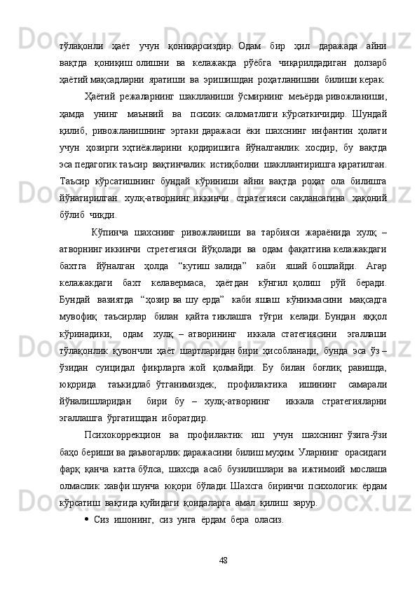 тўлақонли     ҳаёт     учун     қониқарсиздир.   Одам     бир     ҳил     даражада     айни
вақтда     қониқиш   олишни     ва     келажакда     рўёбга     чиқарилдадиган     долзарб
ҳаётий мақсадларни  яратиши  ва  эришишдан  роҳатланишни  билиши керак.
  Ҳаётий  режаларнинг  шаклланиши  ўсмирнинг  меъёрда ривожланиши,
ҳамда     унинг     маънвий     ва     психик   саломатлиги   кўрсаткичидир.   Шундай
қилиб,  ривожланишнинг  эртаки даражаси  ёки  шахснинг  инфантин  ҳолати
учун   ҳозирги эҳтиёжларини   қодиришига   йўналганлик   хосдир,   бу   вақтда
эса педагогик таъсир  вақтинчалик  истиқболни  шакллантиришга қаратилган.
Таъсир  кўрсатишнинг  бундай  кўриниши  айни  вақтда  роҳат  ола  билишга
йўнатирилган     хулқ-атворнинг   иккинчи     стратегияси   сақлансагина     ҳақоний
бўлиб  чиқди.
    Кўпинча   шахснинг   ривожланиши   ва   тарбияси   жараёнида   хулқ   –
атворнинг иккинчи  стретегияси  йўқолади  ва  одам  фақатгина келажакдаги
бахтга     йўналган     ҳолда     “кутиш   залида”     каби     яшай   бошлайди.     Агар
келажакдаги     бахт     келавермаса,     ҳаётдан     кўнгил   қолиш     рўй     беради.
Бундай     вазиятда     “ҳозир   ва   шу   ерда”     каби   яшаш     кўникмасини     мақсадга
мувофиқ     таъсирлар     билан     қайта   тиклашга     тўғри     келади.   Бундан     яққол
кўринадики,     одам     хулқ   –   атворининг     иккала   статегиясини     эгаллаши
тўлақонлик  қувончли  ҳаёт  шартларидан бири  ҳисобланади,  бунда  эса  ўз –
ўзидан     суицидал     фикрларга   жой    қолмайди.     Бу     билан     боғлиқ     равишда,
юқорида     таъкидлаб   ўтганимиздек,     профилактика     ишининг     самарали
йўналишларидан     бири   бу   –   хулқ-атворнинг     иккала   стратегияларни
эгаллашга  ўргатишдан  иборатдир.
  Психокоррекцион     ва     профилактик     иш     учун     шахснинг   ўзига-ўзи
баҳо бериши ва даъвогарлик даражасини билиш муҳим. Уларнинг  орасидаги
фарқ  қанча  катта бўлса,  шахсда  асаб  бузилишлари  ва  ижтимоий  мослаша
олмаслик  хавфи шунча  юқори  бўлади. Шахсга  биринчи  психологик  ёрдам
кўрсатиш  вақтида қуйидаги  қоидаларга  амал  қилиш  зарур.
  Сиз  ишонинг,  сиз  унга  ёрдам  бера  оласиз.
48 