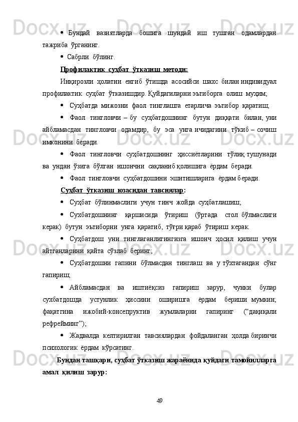    Бундай     вазиятларда     бошига     шундай     иш     тушган     одамлардан
тажриба  ўрганинг.
  Сабрли  бўлинг.
Профилактик  суҳбат  ўтказиш  методи:
  Инқирозли  ҳолатни  енгиб  ўтишда  асосийси  шахс  билан индивидуал
профилактик  суҳбат  ўтказишдир. Қуйдагиларни эътиборга  олиш  муҳим;  
 Суҳбатда  мижозни  фаол  тинглашга  етарлича  эътибор  қаратиш;
 Фаол   тингловчи  – бу   суҳбатдошнинг    бутун   диққати   билан, уни
айбламасдан   тингловчи    одамдир,   бу   эса   унга ичидагини    тўкиб – сочиш
имконини  беради.
 Фаол   тингловчи    суҳбатдошнинг    ҳиссиётларини   тўлиқ  тушунади
ва  ундан  ўзига  бўлган  ишончни  сақланиб қолишига  ёрдам  беради.
 Фаол  тингловчи  суҳбатдошини  эшитишларига  ёрдам беради.
Суҳбат  ўтказиш  юзасидан  тавсиялар :
 Суҳбат  бўлинмаслиги  учун  тинч  жойда  суҳбатлашиш;
 Сухбатдошнинг     қаршисида     ўтириш     (ўртада     стол   бўлмаслиги
керак)  бутун  эътиборни  унга  қаратиб,  тўғри қараб  ўтириш  керак.
 Суҳбатдош   уни   тинглаганлигингизга   ишонч   ҳосил   қилиш   учун
айтганларини  қайта  сўзлаб  беринг;
 Суҳбатдошни   гапини   бўлмасдан   тинглаш   ва   у тўхтагандан   сўнг
гапириш;
 Айбламасдан     ва     иштиёқсиз     гапириш     зарур,     чунки     булар
сухбатдошда     устунлик     ҳиссини     оширишга     ёрдам     бериши   мумкин;
фақатгина   ижобий-консепруктив   жумлаларни   гапиринг   (“дақиқали
рефрейминг”);
 Жадвалда  келтирилган  тавсиялардан  фойдаланган  ҳолда биринчи
психологик  ёрдам  кўрсатинг.
Бундан ташқари, суҳбат ўтказиш жараёнида қуйдаги тамойилларга
амал  қилиш  зарур:
49 