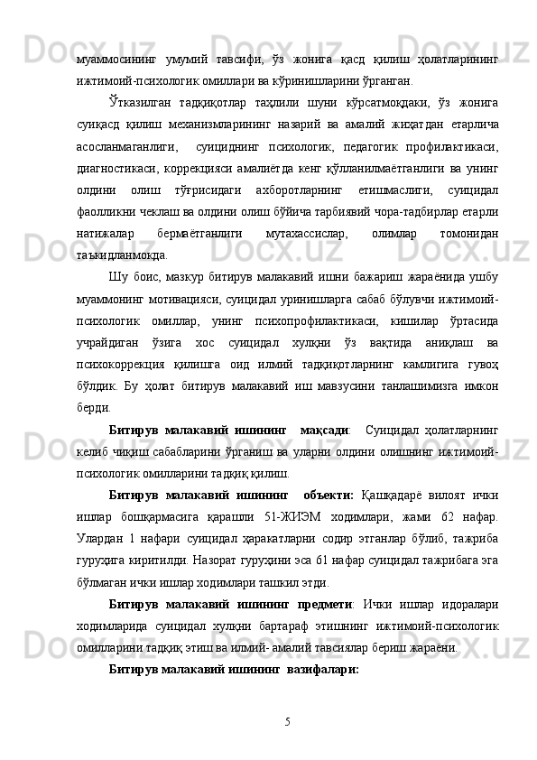 муаммосининг   умумий   тавсифи,   ўз   жонига   қасд   қилиш   ҳолатларининг
ижтимоий-психологик омиллари ва кўринишларини ўрганган.
Ўтказилган   тадқиқотлар   таҳлили   шуни   кўрсатмоқдаки,   ўз   жонига
суиқасд   қилиш   механизмларининг   назарий   ва   амалий   жиҳатдан   етарлича
асосланмаганлиги,     суициднинг   психологик,   педагогик   профилактикаси,
диагностикаси,   коррекцияси   амалиётда   кенг   қўлланилмаётганлиги   ва   унинг
олдини   олиш   тўғрисидаги   ахборотларнинг   етишмаслиги,   суицидал
фаолликни чеклаш ва олдини олиш бўйича тарбиявий чора-тадбирлар етарли
натижалар   бермаётганлиги   мутахассислар,   олимлар   томонидан
таъкидланмокда.
Шу   боис,   мазкур   битирув   малакавий   ишни   бажариш   жараёнида   ушбу
муаммонинг мотивацияси, суицидал уринишларга сабаб бўлувчи ижтимоий-
психологик   омиллар,   унинг   психопрофилактикаси,   кишилар   ўртасида
учрайдиган   ўзига   хос   суицидал   хулқни   ўз   вақтида   аниқлаш   ва
психокоррекция   қилишга   оид   илмий   тадқиқотларнинг   камлигига   гувоҳ
бўлдик.   Бу   ҳолат   битирув   малакавий   иш   мавзусини   танлашимизга   имкон
берди.
Битирув   малакавий   ишининг     мақсади :     Суицидал   ҳолатларнинг
келиб   чиқиш   сабабларини   ўрганиш   ва   уларни   олдини   олишнинг   ижтимоий-
психологик омилларини тадқиқ қилиш.
Битирув   малакавий   ишининг     объекти:   Қашқадарё   вилоят   ички
ишлар   бошқармасига   қарашли   51-ЖИЭМ   ходимлари,   жами   62   нафар.
Улардан   1   нафари   суицидал   ҳаракатларни   содир   этганлар   бўлиб,   тажриба
гуруҳига киритилди. Назорат гуруҳини эса 61 нафар суицидал тажрибага эга
бўлмаган ички ишлар ходимлари ташкил этди.
Битирув   малакавий   ишининг   предмети :   Ички   ишлар   идоралари
ходимларида   суицидал   хулқни   бартараф   этишнинг   ижтимоий-психологик
омилларини тадқиқ этиш ва илмий- амалий тавсиялар бериш жараёни.
Битирув малакавий ишининг  вазифалари:
5 