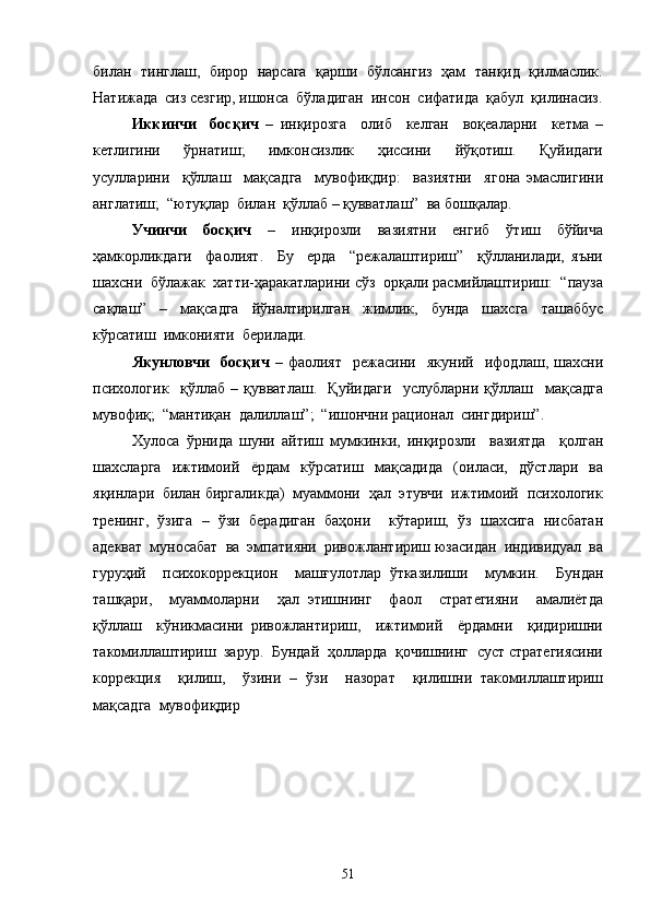 билан   тинглаш,  бирор  нарсага  қарши  бўлсангиз  ҳам   танқид  қилмаслик.
Натижада  сиз сезгир, ишонса  бўладиган  инсон  сифатида  қабул  қилинасиз.
Иккинчи     босқич   –   инқирозга     олиб     келган     воқеаларни     кетма   –
кетлигини     ўрнатиш;     имконсизлик     ҳиссини     йўқотиш.     Қуйидаги
усулларини     қўллаш     мақсадга     мувофиқдир:     вазиятни     ягона   эмаслигини
англатиш;  “ютуқлар  билан  қўллаб – қувватлаш”  ва бошқалар.
Учинчи   босқич   –   инқирозли   вазиятни   енгиб   ўтиш   бўйича
ҳамкорликдаги     фаолият.     Бу     ерда     “режалаштириш”     қўлланилади,   яъни
шахсни  бўлажак  хатти-ҳаракатларини сўз  орқали расмийлаштириш:  “пауза
сақлаш”   –   мақсадга   йўналтирилган   жимлик,   бунда   шахсга   ташаббус
кўрсатиш  имконияти  берилади. 
Якунловчи     босқич   –   фаолият     режасини     якуний     ифодлаш,   шахсни
психологик     қўллаб   –   қувватлаш.     Қуйидаги     услубларни   қўллаш     мақсадга
мувофиқ;  “мантиқан  далиллаш”;  “ишончни рационал  сингдириш”.
Хулоса   ўрнида   шуни   айтиш   мумкинки,   инқирозли     вазиятда     қолган
шахсларга   ижтимоий   ёрдам   кўрсатиш   мақсадида   (оиласи,   дўстлари   ва
яқинлари  билан биргаликда)  муаммони  ҳал  этувчи  ижтимоий  психологик
тренинг,   ўзига   –   ўзи   берадиган   баҳони     кўтариш,   ўз   шахсига   нисбатан
адекват  муносабат  ва  эмпатияни  ривожлантириш юзасидан  индивидуал  ва
гуруҳий     психокоррекцион     машғулотлар   ўтказилиши     мумкин.     Бундан
ташқари,     муаммоларни     ҳал   этишнинг     фаол     стратегияни     амалиётда
қўллаш     кўникмасини   ривожлантириш,     ижтимоий     ёрдамни     қидиришни
такомиллаштириш  зарур.  Бундай  ҳолларда  қочишнинг  суст стратегиясини
коррекция     қилиш,     ўзини   –   ўзи     назорат     қилишни   такомиллаштириш
мақсадга  мувофиқдир
51 