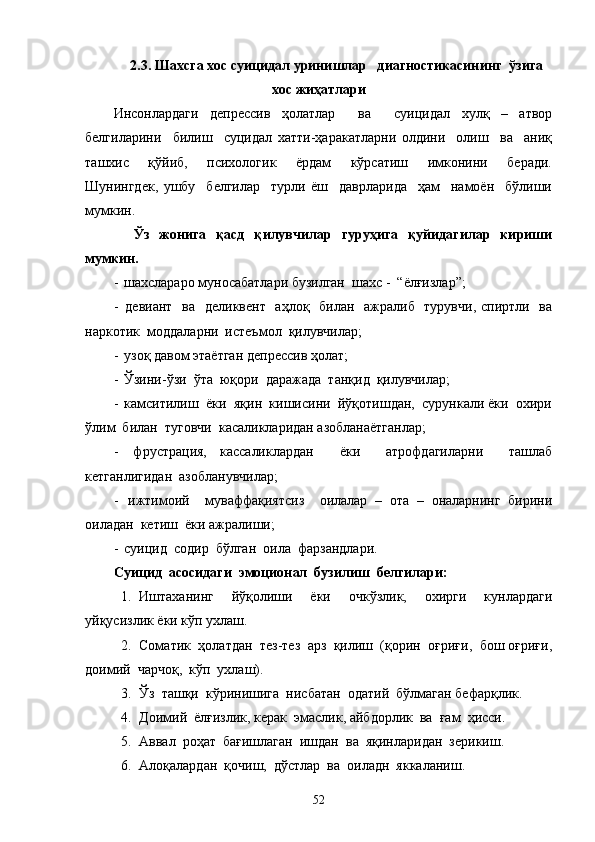 2.3. Шахсга хос суицидал уринишлар   диагностикасининг  ўзига
хос жиҳатлари
Инсонлардаги   депрессив   ҳолатлар     ва     суицидал   хулқ   –   атвор
белгиларини     билиш     суцидал   хатти-ҳаракатларни   олдини     олиш     ва     аниқ
ташхис     қўйиб,     психологик     ёрдам     кўрсатиш     имконини     беради.
Шунингдек,   ушбу     белгилар     турли   ёш     даврларида     ҳам     намоён     бўлиши
мумкин.
    Ўз   жонига   қасд   қилувчилар   гуруҳига   қуйидагилар   кириши
мумкин.
-  шахслараро муносабатлари бузилган  шахс -  “ёлғизлар”;
-   девиант   ва   деликвент   аҳлоқ   билан   ажралиб   турувчи, спиртли   ва
наркотик  моддаларни  истеъмол  қилувчилар;
-  узоқ давом этаётган депрессив ҳолат;
-  Ўзини-ўзи  ўта  юқори  даражада  танқид  қилувчилар;
-  камситилиш  ёки  яқин  кишисини  йўқотишдан,  сурункали ёки  охири
ўлим  билан  туговчи  касаликларидан азобланаётганлар;
-   фрустрация,   кассаликлардан     ёки     атрофдагиларни     ташлаб
кетганлигидан  азобланувчилар;
-   ижтимоий     муваффақиятсиз     оилалар   –   ота   –   оналарнинг   бирини
оиладан  кетиш  ёки ажралиши;
-  суицид   содир  б ўлган  оила  фарзандлари.
Суицид  асосидаги  эмоционал  бузилиш  белгилари:
1. Иштаханинг   йўқолиши   ёки   очкўзлик,   охирги   кунлардаги
уйқусизлик ёки кўп ухлаш.
2. Соматик  ҳолатдан  тез-тез  арз  қилиш  (қорин  оғриғи,  бош оғриғи,
доимий  чарчоқ,  кўп  ухлаш).
3. Ўз  ташқи  кўринишига  нисбатан  одатий  бўлмаган бефарқлик.
4. Доимий  ёлғизлик, керак  эмаслик, айбдорлик  ва  ғам  ҳисси.
5. Аввал  роҳат  бағишлаган  ишдан  ва  яқинларидан  зерикиш.
6. Алоқалардан  қочиш,  дўстлар  ва  оиладн  яккаланиш.
52 