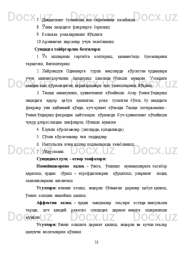 7. Диққатнинг  бузилиши, иш  сифатининг  пасайиши.
8. Ўлим  хақидаги  фикрларга  берилиш.
9. Келажак  режаларининг  йўқлиги.
10. Арзимаган  нарсалар  учун  ғазабланиш.  
     Суицидга тайёргарлик белгилари:
1. Ўз     ишларини     тартибга     келтириш,     қимматбаҳо     буюмларини
тарқатиш,  йиғиштириш.
2. Хайрлашув.   Одамларга     турли     вақтларда     кўрсатган   ёрдамлари
учун     миннатдорчилик     билдириш     шаклида   бўлиши     мумкин.     Узоқдаги
камдан-кам  кўришадиган  қариндошлари  ёки  танишларини  йўқлаш.
3. Ташқи  мамнунлик,  қувватининг  кўпайиши.  Агар  ўзини ўлдириш
хақидаги     қарор     қабул     қилинган,     режа     тузилган   бўлса,   бу   хақидаги
фикрлар  уни  қийнамай  қўяди,  куч-қувват  кўпаяди. Ташқи  хотиржамлик -
ўзини ўлдириш фикридан  қайтгандек  кўринади. Куч-қувватнинг  кўпайиши
чуқур депрессиядан  хавфлироқ  бўлиши  мумкин.
4. Ёзувли  кўрсатмалар  (хатларда, кундаликда).
5. Сўзли  кўрсатмалар  ёки  таҳдидлар.
6. Импульсив  ички ишлар ходимларида  ғазабланиш.
7. Уйқусизлик.
Суицидиал хулқ – атвор тоифалари:
Намойишкорона     аҳлоқ   –   ўзига,     ўзининг     муаммоларига   эътибор
қаратиш,   ёрдам     сўраш   –   атрофдагиларни     қўрқитиш,   уларнинг     ноҳақ
эканликларини  англатиш. 
Усуллари:   венани   кесиш,   заҳарли   бўлмаган   дорилар   қабул қилиш,
ўзини  осишни  намойиш  қилиш.
Аффектив     ахлоқ   –   ёрқин     эмоциялар     таъсири     остида   импульсив
тарзда,     ҳеч     қандай     режасиз     суицидал     ҳаракат   амалга     оширилиши
мумкин.
Усуллари:  ўзини  осишига  ҳаракат  қилиш,  заҳарли  ва  кучли таъсир
қилувчи  воситаларни  қўллаш.
53 
