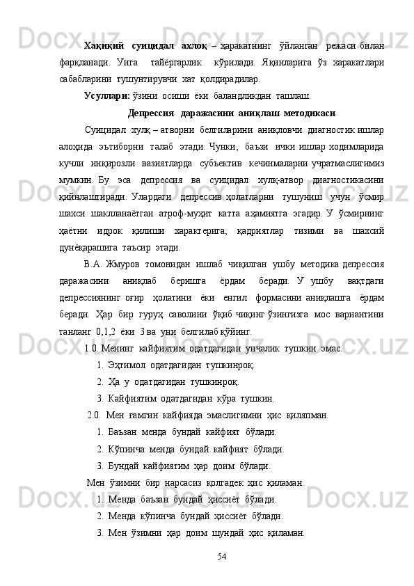Хақиқий     суицидал     ахлоқ   –   ҳаракатнинг     ўйланган     режаси   билан
фарқланади.   Унга     тайёргарлик     кўрилади.   Яқинларига   ўз   харакатлари
сабабларини  тушунтирувчи  хат  қолдирадилар. 
Усуллари:  ўзини  осиши  ёки  баландликдан  ташлаш.
Депрессия   даражасини  аниқлаш  методикаси
    Суицидал  хулқ – атворни  белгиларини  аниқловчи  диагностик ишлар
алоҳида     эътиборни     талаб     этади.   Чунки,     баъзи     ички   ишлар   ходимларида
кучли     инқирозли     вазиятларда     субъектив     кечинмаларни   учратмаслигимиз
мумкин.   Бу     эса     депрессия     ва     суицидал     хулқ-атвор     диагностикасини
қийнлаштиради.   Улардаги     депрессив   ҳолатларни     тушуниш     учун     ўсмир
шахси  шаклланаётган  атроф-муҳит  катта  аҳамиятга  эгадир. У  ўсмирнинг
ҳаётни   идрок   қилиши   характерига,   қадриятлар   тизими   ва   шахсий
дунёқарашига  таъсир  этади.
В.А. Жмуров  томонидан  ишлаб  чиқилган  ушбу  методика депрессия
даражасини     аниқлаб     беришга     ёрдам     беради.   У   ушбу     вақтдаги
депрессиянинг   оғир     ҳолатини     ёки     енгил     формасини   аниқлашга     ёрдам
беради.   Ҳар   бир   гуруҳ  саволини  ўқиб чиқинг ўзингизга   мос  вариантини
танланг  0,1,2  ёки  3 ва  уни  белгилаб қўйинг.
1.0. Менинг  кайфиятим  одатдагидан  унчалик  тушкин  эмас.
1. Эҳтимол  одатдагидан  тушкинроқ.
2. Ҳа  у  одатдагидан  тушкинроқ.
3. Кайфиятим  одатдагидан  кўра  тушкин.
 2.0.  Мен  ғамгин  кайфияда  эмаслигимни  ҳис  қиляпман.
1. Баъзан  менда  бундай  кайфият  бўлади. 
2. Кўпинча  менда  бундай  кайфият  бўлади. 
3. Бундай  кайфиятим  ҳар  доим  бўлади.
 Мен  ўзимни  бир  нарсасиз  қолгадек  ҳис  қиламан.
1. Менда  баъзан  бундай  ҳиссиёт  бўлади. 
2. Менда  кўпинча  бундай  ҳиссиёт  бўлади.
3. Мен  ўзимни  ҳар  доим  шундай  ҳис  қиламан.
54 