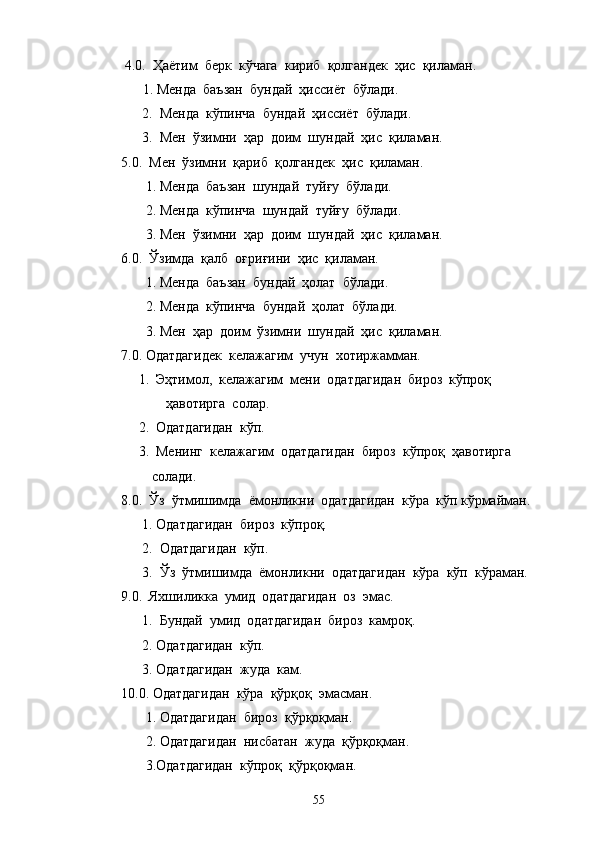  4.0.  Ҳаётим  берк  кўчага  кириб  қолгандек  ҳис  қиламан.
 1. Менда  баъзан  бундай  ҳиссиёт  бўлади.
      2.  Менда  кўпинча  бундай  ҳиссиёт  бўлади.
      3.  Мен  ўзимни  ҳар  доим  шундай  ҳис  қиламан.
5.0.  Мен  ўзимни  қариб  қолгандек  ҳис  қиламан.
       1. Менда  баъзан  шундай  туйғу  бўлади.
       2. Менда  кўпинча  шундай  туйғу  бўлади.
       3. Мен  ўзимни  ҳар  доим  шундай  ҳис  қиламан.
6.0.  Ўзимда  қалб  оғриғини  ҳис  қиламан.
       1. Менда  баъзан  бундай  ҳолат  бўлади.
       2. Менда  кўпинча  бундай  ҳолат  бўлади.
       3. Мен  ҳар  доим  ўзимни  шундай  ҳис  қиламан.
7.0. Одатдагидек  келажагим  учун  хотиржамман.
1. Эҳтимол,  келажагим  мени  одатдагидан  бироз  кўпроқ 
                 ҳавотирга  солар.
2. Одатдагидан  кўп.
3. Менинг  келажагим  одатдагидан  бироз  кўпроқ  ҳавотирга 
             солади.
8.0.  Ўз  ўтмишимда  ёмонликни  одатдагидан  кўра  кўп кўрмайман.
      1. Одатдагидан  бироз  кўпроқ.
      2.  Одатдагидан  кўп.
      3.  Ўз  ўтмишимда  ёмонликни  одатдагидан  кўра  кўп  кўраман.
9.0.  Яхшиликка  умид  одатдагидан  оз  эмас.
      1.  Бундай  умид  одатдагидан  бироз  камроқ.
      2. Одатдагидан  кўп.
      3. Одатдагидан  жуда  кам.
10.0. Одатдагидан  кўра  қўрқоқ  эмасман.
       1. Одатдагидан  бироз  қўрқоқман.
       2. Одатдагидан  нисбатан  жуда  қўрқоқман.
       3.Одатдагидан  кўпроқ  қўрқоқман.
55 
