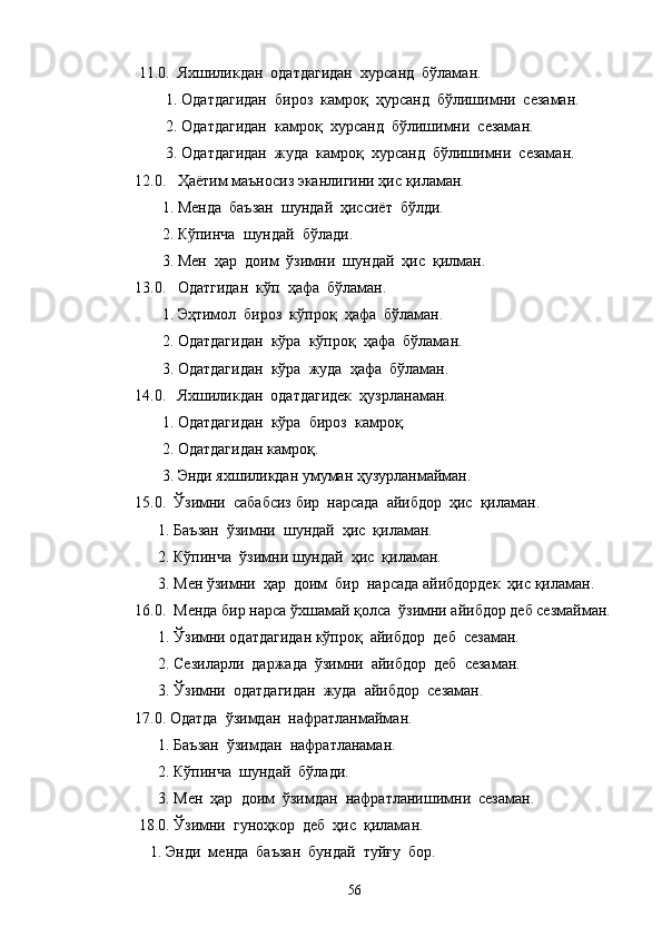 11.0.  Яхшиликдан  одатдагидан  хурсанд  бўламан.
        1. Одатдагидан  бироз  камроқ  ҳурсанд  бўлишимни  сезаман.
        2. Одатдагидан  камроқ  хурсанд  бўлишимни  сезаман.
        3. Одатдагидан  жуда  камроқ  хурсанд  бўлишимни  сезаман.
12.0.   Ҳаётим маъносиз эканлигини ҳис қиламан.
       1. Менда  баъзан  шундай  ҳиссиёт  бўлди.
       2. Кўпинча  шундай  бўлади.
       3. Мен  ҳар  доим  ўзимни  шундай  ҳис  қилман.
13.0.   Одатгидан  кўп  ҳафа  бўламан.
       1. Эҳтимол  бироз  кўпроқ  ҳафа  бўламан.
       2. Одатдагидан  кўра  кўпроқ  ҳафа  бўламан.
       3. Одатдагидан  кўра  жуда  ҳафа  бўламан.
14.0.   Яхшиликдан  одатдагидек  ҳузрланаман.
       1. Одатдагидан  кўра  бироз  камроқ.
       2. Одатдагидан камроқ.
       3. Энди яхшиликдан умуман ҳузурланмайман.
15.0.  Ўзимни  сабабсиз бир  нарсада  айибдор  ҳис  қиламан.
      1. Баъзан  ўзимни  шундай  ҳис  қиламан.
      2. Кўпинча  ўзимни шундай  ҳис  қиламан.
      3. Мен ўзимни  ҳар  доим  бир  нарсада айибдордек  ҳис қиламан.
16.0.  Менда бир нарса ўхшамай қолса  ўзимни айибдор деб сезмайман.
      1. Ўзимни одатдагидан кўпроқ  айибдор  деб  сезаман.
      2. Сезиларли  даржада  ўзимни  айибдор  деб  сезаман.
      3. Ўзимни  одатдагидан  жуда  айибдор  сезаман.
17.0. Одатда  ўзимдан  нафратланмайман.
      1. Баъзан  ўзимдан  нафратланаман.
      2. Кўпинча  шундай  бўлади.
      3. Мен  ҳар  доим  ўзимдан  нафратланишимни  сезаман.
 18.0. Ўзимни  гуноҳкор  деб  ҳис  қиламан.
    1. Энди  менда  баъзан  бундай  туйғу  бор.
56 