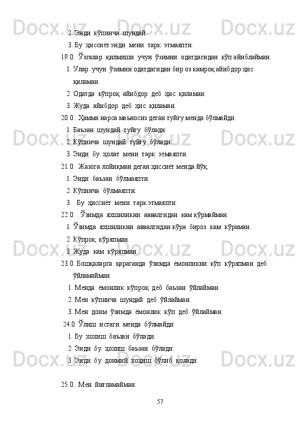     2. Энди  кўпинча  шундай.
    3. Бу  ҳиссиёт энди  мени  тарк  этмаяпти. 
19.0.  Ўзгалар  қилмиши  учун  ўзимни  одатдагидан  кўп айиблайман.
   1. Улар  учун  ўзимни одатдагидан бир оз камроқ айибдор ҳис 
       қиламан.
   2. Одатда  кўпроқ  айибдор  деб  ҳис  қиламан.
   3. Жуда  айибдор  деб  ҳис  қиламан.
20.0.  Ҳамма нарса маъносиз деган туйғу менда бўлмайди.
   1. Баъзан  шундай  туйғу  бўлади.
   2. Кўпинча  шундай  туйғу  бўлади.
   3. Энди  бу  ҳолат  мени  тарк  этмаяпти.
21.0.  Жазога лойиқман деган ҳиссиёт менда йўқ.
   1. Энди  баъзан  бўлмаяпти.
   2. Кўпинча  бўлмаяпти.
   3.   Бу  ҳиссиёт  мени  тарк этмаяпти.
22.0.   Ўзимда    яхшиликни    аввалгидан    кам   кўрмайман.
   1. Ўзимда  яхшиликни  аввалгидан кўра  бироз  кам  кўраман.
   2. Кўпроқ  кўряпман.
   3. Жуда  кам  кўряпман.
23.0. Бошқаларга  қараганда  ўзимда  ёмонликни  кўп  кўряпман  деб  
       ўйламайман.
    1. Менда  ёмонлик  кўпроқ  деб  баъзан  ўйлайман.
    2. Мен  кўпинча  шундай  деб  ўйлайман.
    3. Мен  доим  ўзимда  ёмонлик  кўп  деб  ўйлайман.
 24.0. Ўлиш  истаги  менда  бўлмайди.
    1. Бу  хохиш  баъзан  бўлади.
    2. Энди  бу  ҳохиш  баъзан  бўлади.
    3. Энди  бу  доимий  хоҳиш  бўлиб  қолади.
25.0.  Мен  йиғламайман.
57 
