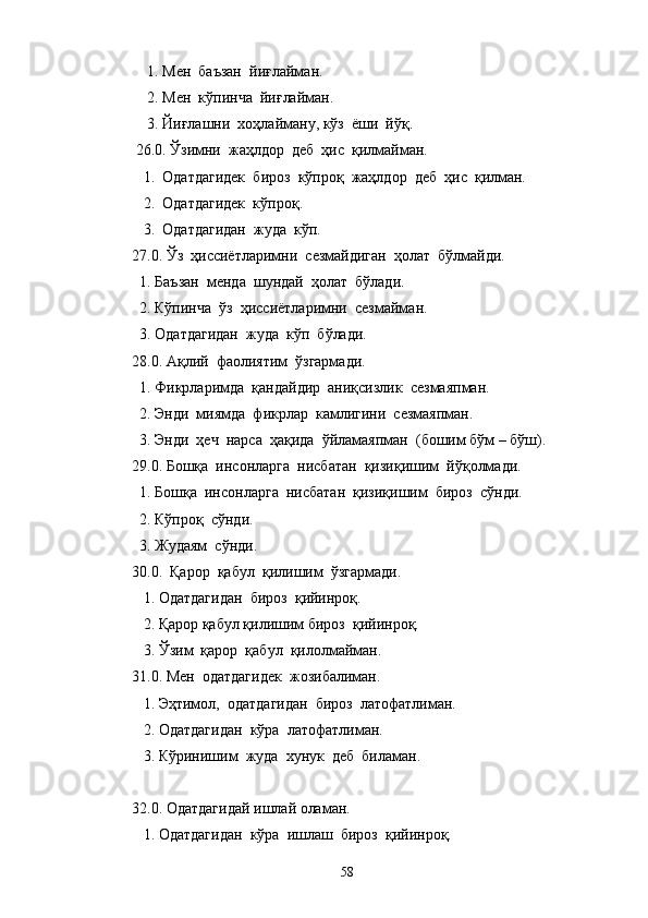    1. Мен  баъзан  йиғлайман.
    2. Мен  кўпинча  йиғлайман.
    3. Йиғлашни  хоҳлайману, кўз  ёши  йўқ.
 26.0. Ўзимни  жаҳлдор  деб  ҳис  қилмайман.
   1.  Одатдагидек  бироз  кўпроқ  жаҳлдор  деб  ҳис  қилман.
   2.  Одатдагидек  кўпроқ.
   3.  Одатдагидан  жуда  кўп.
27.0. Ўз  ҳиссиётларимни  сезмайдиган  ҳолат  бўлмайди.
  1. Баъзан  менда  шундай  ҳолат  бўлади.
  2. Кўпинча  ўз  ҳиссиётларимни  сезмайман.
  3. Одатдагидан  жуда  кўп  бўлади.
28.0. Ақлий  фаолиятим  ўзгармади.
  1. Фикрларимда  қандайдир  аниқсизлик  сезмаяпман.
  2. Энди  миямда  фикрлар  камлигини  сезмаяпман.
  3. Энди  ҳеч  нарса  ҳақида  ўйламаяпман  (бошим бўм – бўш).
29.0. Бошқа  инсонларга  нисбатан  қизиқишим  йўқолмади.
  1. Бошқа  инсонларга  нисбатан  қизиқишим  бироз  сўнди.
  2. Кўпроқ  сўнди.
  3. Жудаям  сўнди.
30.0.  Қарор  қабул  қилишим  ўзгармади.
   1. Одатдагидан  бироз  қийинроқ.
   2. Қарор қабул қилишим бироз  қийинроқ.
   3. Ўзим  қарор  қабул  қилолмайман.
31.0. Мен  одатдагидек  жозибалиман.
   1. Эҳтимол,  одатдагидан  бироз  латофатлиман.
   2. Одатдагидан  кўра  латофатлиман.
   3. Кўринишим  жуда  хунук  деб  биламан.
32.0. Одатдагидай ишлай оламан.
   1. Одатдагидан  кўра  ишлаш  бироз  қийинроқ.
58 