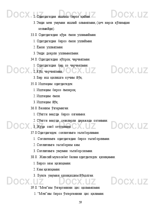    2. Одатдагидан  ишлаш  бироз  қийин.
   3. Энди  мен  умуман  ишлай  олмаяпман, (ҳеч  нарса  қўлимдан 
         келмайди).
33.0. Одатдагидан  кўра  ёмон  ухламайман.
   1. Одатдагидан  бироз  ёмон  ухлайман.
   2. Ёмон  ухлаяпман.
   3. Энди  деярли  ухламаяпман.
34.0. Одатдагидан  кўпроқ  чарчаяпман.
   1. Одатдагидан  бир  оз  чарчаяпман.
   2. Кўп  чарчаяпман.
   3. Бир  иш  қилишга  кучим  йўқ.
35.0. Иштаҳам  одатдагидек
   1. Иштаҳам  бироз  ёмонроқ.
   2. Иштаҳам  ёмон.
   3. Иштаҳам  йўқ.
36.0. Вазним  ўзгармаган.
   1. Сўнгги  вақтда  бироз  озганман.
   2. Сўнгги  вақтда  сезиларли  даражада  озганман.
   3. Жуда  озиб  кетганман.
37.0 Одатдагидек  соғлиғимга  эътиборлиман.
   1.  Соғлиғимга  одатдагидан  бироз  эътиборлиман.
   2. Соғлиғимга  эътиборим  кам.
   3. Соғлиғимга  умуман  эътиборсизман.
38.0.  Жинсий муносабат билан одатдагидек  қизиқаман.
   1. Бироз  кам  қизиқаман.
   2. Кам қизиқаман.
   3.  Бунга  умуман  қизиқишим йўқолган.
39.0. “Мен”им  ўзгарганини  ҳис  қилмаяпман.
    1. “Мен”им  бироз  ўзгарганини  ҳис  қиламан.
59 
