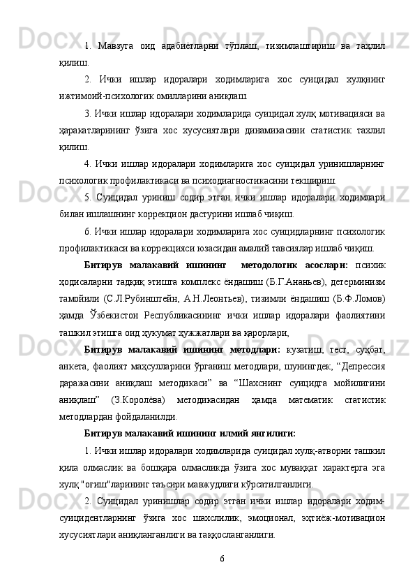 1.   Мавзуга   оид   адабиётларни   тўплаш,   тизимлаштириш   ва   таҳлил
қилиш.
2.   Ички   ишлар   идоралари   ходимларига   хос   суицидал   хулқнинг
ижтимоий-психологик омилларини аниқлаш.
3. Ички ишлар идоралари ходимларида суицидал хулқ мотивацияси ва
ҳаракатларининг   ўзига   хос   хусусиятлари   динамикасини   статистик   тахлил
қилиш.
4.   Ички   ишлар   идоралари   ходимларига   хос   суицидал   уринишларнинг
психологик профилактикаси ва психодиагностикасини текшириш.
5.   Суицидал   уриниш   содир   этган   ички   ишлар   идоралари   ходимлари
билан ишлашнинг коррекцион дастурини ишлаб чиқиш.
6. Ички ишлар идоралари ходимларига хос суицидларнинг психологик
профилактикаси ва коррекцияси юзасидан амалий тавсиялар ишлаб чиқиш.
Битирув   малакавий   ишининг     методологик   асослари:   психик
ҳодисаларни   тадқиқ   этишга   комплекс   ёндашиш   (Б.Г.Ананьев),   детерминизм
тамойили   (С.Л.Рубинштейн,   А.Н.Леонтьев),   тизимли   ёндашиш   (Б.Ф.Ломов)
ҳамда   Ўзбекистон   Республикасининг   ички   ишлар   идоралари   фаолиятини
ташкил этишга оид ҳукумат ҳужжатлари ва қарорлари, 
Битирув   малакавий   ишининг   методлари:   кузатиш,   тест,   суҳбат,
анкета,   фаолият   маҳсулларини   ўрганиш   методлари,   шунингдек,   “Депрессия
даражасини   аниқлаш   методикаси”   ва   “ Шахснинг   суицидга   мойилигини
аниқлаш”   (З.Королёва)   методикасидан   ҳамда   математик   статистик
методлардан фойдаланилди.
Битирув малакавий ишининг илмий янгилиги:
1. Ички ишлар идоралари ходимларида суицидал хулқ-атворни ташкил
қила   олмаслик   ва   бошқара   олмасликда   ўзига   хос   муваққат   характерга   эга
хулқ "оғиш"ларининг таъсири мавжудлиги кўрсатилганлиги.
2.   Суицидал   уринишлар   содир   этган   ички   ишлар   идоралари   ходим-
суицидентларнинг   ўзига   хос   шахслилик,   эмоционал,   эҳтиёж-мотивацион
хусусиятлари аниқланганлиги ва таққосланганлиги.
6 