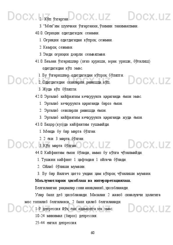     2.  Кўп  ўзгарган.
    3. “Мен”им  шунчаки  ўзгарганки, ўзимни  танимаяпман.
40.0. Оғриқни  одатдагидек  сезаман.
    1. Оғриқни  одатдагидан  кўпроқ  сезаман.
    2. Камроқ  сезаман.
    3. Энди  оғриқни  деярли  сезмаяпман.
41.0. Баъзан  ўзгаришлар  (оғиз  қуриши,  юрак  уриши,  бўғилиш) 
       одатдагидан  кўп  эмас. 
   1. Бу  ўзгаришлар  одатдагидан  кўпроқ  бўляпти.
   2. Одатдагидан  сезиларли  равишда  кўп.
   3. Жуда  кўп  бўляпти.
42.0. Эрталаб  кайфиятим  кечқурунга  қараганда  ёмон  эмас.
    1.  Эрталаб  кечқурунга  қараганда  бироз  ёмон.
    2.  Эрталаб  сезиларли  равишда  ёмон.
    3.  Эрталаб  кайфиятим  кечқурунга  қараганда  жуда  ёмон.
43.0. Баҳор (куз)да  кайфиятим  тушмайди.
    1. Менда  бу  бир  марта  бўлган.
    2. 2  ёки  3  марта  бўлган.
    3. Кўп  марта  бўлган.
44.0. Кайфиятим  ёмон  бўлади,  аммо  бу  кўпга  чўзилмайди.
  1. Тушкин  кайфият  1  ҳафтадан  1  ойгача  бўлади.
  2.  Ойлаб  бўлиши  мумкин.
  3.  Бу  бир  йилгач  ҳатто  ундан  ҳам  кўпроқ  чўзилиши  мумкин.
Маълумотларни  ҳисоблаш  ва  интерпретациялаш.
Белгиланган  рақамлар сони аниқланиб, ҳисобланади.
Улар  балл  деб  ҳисобланади.  Масалан  2  жавоб  синалувчи  ҳолатига
мос  топилиб  белгиланса,  2  балл  қилиб  белгиланади.  
1-9  депрессия  йўқ  ёки  аҳамиятга эга  эмас.
10-24  минимал  (бироз)  депрессия.
25-44  енгил  депрессия.
60 