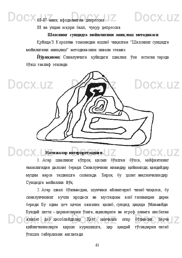 68-87  аниқ  ифодаланган  депрессия.
88  ва  ундан  юқори  балл,   чуқур  депрессия.
Шахснинг  суицидга  мойилигини  аниқлаш  методикаси
Қуйида З. Королёва  томонидан  ишлаб  чиқилган  “Шахснинг суицидга
мойилигини  аниқлаш”  методикасини  хавола  этамиз.
Йўриқнома:   Синалувчига     қуйидаги     шаклни     ўзи     истаган   тарзда
бўяш  таклиф  этилади.
Натижалар интерпретацияси.
1.   Агар     шаклнинг     кўпроқ     қисми     бўялган     бўлса,     кайфиятнинг
ёмонлигидан  далолат  беради. Синалувчини  нимадир  қийнаяпди, қандайдир
муҳим     нарса     ташвишга     солмоқда.     Бироқ     бу     ҳолат   вақтинчаликдир.
Суицидга  мойиллик  йўқ.
2. Агар   шакл   бўялмасдан,   шунчаки   айлантириб   чизиб чиқилса,   бу
синалувчининг     кучли     иродаси     ва     мустаҳкам     асаб   тизимидан     дарак
беради.   Бу     одам     ҳеч     қачон     ожизлик     қилиб,   суицид     ҳақида     ўйламайди.
Бундай  хатти – ҳаракатларни  ўзига, яқинларига  ва  атроф  оламга  нисбатан
жиноят     деб   ҳисоблайдилар.     Ҳаёт     қанчалик     оғир     бўлмасин,     барча
қийинчиликларга     қарши     курашишга,     ҳар     қандай     тўсиқларни   енгиб
ўтишга  тайёрликни  англатади.
61 
