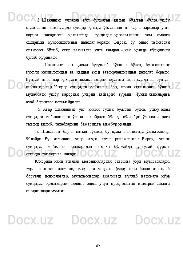 3.   Шаклнинг     учтадан     кўп     бўлмаган     қисми     бўялган     бўлса,   ушбу
одам  аниқ  вазиятларда  суицид  ҳақида  ўйлашини  ва  барча нарсалар  унга
қарши     чиқадиган     ҳолатларда     суицидал   ҳаракатларни     ҳам     амалга
ошириши     мумкинлигидан     далолат   беради.     Бироқ,     бу     одам     табиатдан
оптимист     бўлиб,     оғир     вазиятлар     унга     камдан   –   кам     ҳолтда     қўрқинчли
бўлиб  кўринади.
    4.   Шаклнинг     чап     қисми     бутунлай     бўялган     бўлса,     бу   шахснинг
кўнгли   нозиклигидан   ва   ҳаддан   зиёд   таъсирчанлигидан   далолат   беради.
Бундай  инсонлар  ҳаётдаги ноҳақликларни  юрагига  яқин  олади  ва  бундан
қийналадилар. Уларда   суицидга   мойиллик   бор,   лекин   яқинларига  бўлган
муҳаббати     ушбу     қарордан     уларни     қайтариб     туради.     Чунки   яқинларига
азоб  беришни  истамайдилар.
    5.   Агар     шакллнинг     ўнг     қисми     тўлиқ     бўялган     бўлса,     ушбу   одам
суицидга  мойиллигини  ўзининг  фойдаси  йўлида  қўллайди: ўз  яқинларига
таҳдид  қилиб,  талабларини  бажаришга  мажбур қилади.
  6. Шаклнинг  барча  қисми  бўялса,  бу  одам  онг  остида  ўлим ҳақида
ўйлайди.   Бу     интилиш     унда     жуда     кучли   ривожланган.   Бироқ,     унинг
суицидал     мойилиги     ташқаридан     намоён     бўлмайди,     у   қулай     фурсат
етганда  ташқарига  чиқади. 
Юқорида   қайд   этилган   методикалардан   бевосита   ўқув   муассасалари,
турли   хил   ташкилот   ходимлари   ва   маҳалла   фуқаролари   билан   иш   олиб
борувчи   психологлар,   мутахассислар   амалиётда   қўллаб   натижага   кўра
суицидал   ҳолатларни   олдини   олиш   учун   профилактик   ишларни   амалга
оширишлари мумкин.
62 