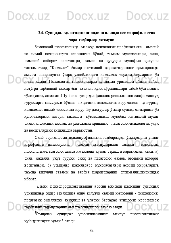 2.4.   Суицидал ҳолатларнинг олдини олишда психопрофилактик
чора-тадбирлар мазмуни
Замонавий   психологияда     мавжуд   психологик   профилактика       амалий
ва   илмий   назарияларга   асосланган   бўлиб,   таълим   муассасалари,   оила,
оммавий   ахборот   воситалари,   жамоа   ва   ҳуқуқни   муҳофаза   қилувчи
ташкилотлар,   “Камолот”   ёшлар   ижтимоий   ҳаракатларининг   ҳамкорликда
амалга   оширилувчи   ўзаро   узвийликдаги   комплекс   чора-тадбирларини   ўз
ичига   олади.   Психологик   тадқиқотларда   с уицидал   уринишга   айнан,   қайси
нотўғри тарбиявий таъсир ёки   девиант хулқ кўринишлари сабаб бўлганлиги
тўлиқ аниқланмаган. Шу боис, суицидал фаоллик ривожланиш хавфи мавжуд
гуруҳларга   тааллуқли   бўлган     педагогик-психологик   коррекцион     дастурлар
комплекси ишлаб чиқилиши зарур. Бу дастурлар ўсмир суицидентларнинг ўз
хулқ-атворини   назорат   қилишга     кўмаклашиш,   муқобил   ижтимоий   муҳит
билан алоқасини тиклаш ва ривожлантиришнинг  педагогик-психологик усул
ва воситаларини аниқлашга қаратилган.
Олиб   бориладиган   психопрофилактик   тадбирларда   ўсмирларни   унинг
атрофидаги   шахсларнинг     салбий   таъсирларидан   сақлаш     мақсадида
психологик–педагогик  ҳамда  ижтимоий  кўмак  беришга  қаратилган,   яъни:  а)
оила,   маҳалла,   ўқув   гуруҳи,   синф   ва   педагогик   жамоа,   оммавий   ахборот
воситалари;   б)   ўсмирлар   шахслараро   муносабатлари   асосий   қирраларига
таъсир   қилувчи   таълим   ва   тарбия   шароитларини   оптималлаштиришдан
иборат.         
Демак,   психопрофилактиканинг   асосий   мақсади   шахснинг   суицидал
уринишлар   содир   этилишига   олиб   келувчи   салбий   ижтимоий   -   психологик,
педагогик   омилларни   аниқлаш   ва   уларни   бартараф   этишнинг   коррекцион
тарбиявий тадбирларини амалга оширишни тақозо этади.
Ўсмирлар   суицидал   уринишларининг   махсус   профилактикаси
қуйидагиларни қамраб олади:
64 