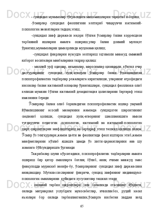 - суицидал муаммолар тўғрисидаги миш-мишларни тарқатиб юбориш;
-ўсмирлар   суицидал   фаоллигини   келтириб   чиқарувчи   ижтимоий-
психологик вазиятларни тадқиқ этиш;
-суицидал   хавф   даражаси   юқори   бўлган   ўсмирлар   билан   коррекцион
тарбиявий   ишларни   амалга   ошириш,улар   билан   доимий   мулоқот
ўрнатиш,муаммоларни ҳамкорликда муҳокама қилиш; 
  -суицидал   фикрларни   вужудга   келтириш   эҳтимоли   мавжуд   оммавий
ахборот воситалари манбаларини таҳрир қилиш:
   - миллий урф одатлар, анъаналар, маросимлар қизиқарли, кўнгил очар
дастурларнинг   суицидал   хулқ-атворли   ўсмирлар   билан   ўтказиладиган
психопрофилактик тадбирлар режаларига киритилиши, уларнинг атрофидаги
инсонлар билан ижтимоий алоқалар ўрнатишлари, суицидал фаолликка олиб
келиши мумкин бўлган ижтимоий дезадаптация ҳолатларини бартараф этиш
имконини беради 
Ўсмирлар   билан   олиб   бориладиган   психопрофилактик   ишлар   умумий
йўналишининг   асосий   мазмунини   жамоада   суицидоген   шароитининг
сақланиб   қолиши,   суицидал   хулқ-атворнинг   шаклланишига   имкон
туғдирувчи   педагогик   -психологик,   ижтимоий   ва   ижтимоий-психологик
шарт-шароитларни заифлаштириш ва бартараф этиш ташкил қилиши лозим.
Ўсмир ўз тенгқурлари,жамоа ҳаёти ва фаолиятида фаол иштирок этиб,жамоа
манфаатларини   кўзлаб   яшашга   ҳамда   ўз   хатти-ҳаракатларини   ана   шу
жамоага бўйсундиришга ўрганади
Тажрибалар   шуни   кўрсатадики,   психопрофилатик   тадбирларни   амалга
ошириш   бир   қатор   омилларга   боғлиқ   бўлиб,   аниқ   ечими   мавжуд   эмас
фавқулодда   мураккаб   вазифа-бу,   ўсмирларнинг   суицидал   хавф   даражасини
аниқлашдир.   Мутахассисларнинг   фикрича,   суицид   хавфининг   индивидуал-
психологик омилларини  қуйидаги хусусиятлар ташкил этади:
-   оилавий   тарбия   шароитлари   (илк   болаликда   отасининг   йўқлиги,
оилада   матриархал   услубдаги   муносабатлар,   ичкиликбоз,   руҳий   касал
аъзолари   бор   оилада   тарбияланганлик,ўсмирга   нисбатан   хаддан   зиёд
65 