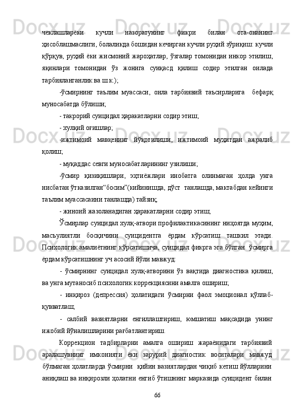 чеклашларёки   кучли   назоратунинг   фикри   билан   ота-онанинг
ҳисоблашмаслиги, болаликда бошидан кечирган кучли руҳий зўриқиш: кучли
қўрқув, руҳий ёки жисмоний жароҳатлар, ўзгалар томонидан инкор этилиш,
яқинлари   томонидан   ўз   жонига   суиқасд   қилиш   содир   этилган   оилада
тарбияланганлик ва ш.к.);
-ўсмирнинг   таълим   муассаси,   оила   тарбиявий   таъсирларига     бефарқ
муносабатда бўлиши; 
- такрорий суицидал ҳаракатларни содир этиш; 
- хулқий оғишлар;
-ижтимоий   мавқенинг   йўқотилиши,   ижтимоий   муҳитдан   ажралиб
қолиш; 
- муқаддас севги муносабатларининг узилиши; 
-ўсмир   қизиқишлари,   эҳтиёжлари   инобатга   олинмаган   ҳолда   унга
нисбатан ўтказилган“босим”(кийинишда, дўст  танлашда, мактабдан кейинги
таълим муассасаини танлашда) тайзиқ;
- жиноий жазоланадиган ҳаракатларни содир этиш; 
Ўсмирлар суицидал хулқ-атвори профилактикасининг ниҳоятда муҳим,
масъулиятли   босқичини   суицидентга   ёрдам   кўрсатиш   ташкил   этади.
Психологик амалиётнинг кўрсатишича, суицидал фикрга эга бўлган  ўсмирга
ёрдам кўрсатишнинг уч асосий йўли мавжуд:
-   ўсмирнинг   суицидал   хулқ-атворини   ўз   вақтида   диагностика   қилиш,
ва унга мутаносиб психологик коррекциясини амалга ошириш;
-   инқироз   (депрессия)   ҳолатидаги   ўсмирни   фаол   эмоционал   қўллаб-
қувватлаш;
-   салбий   вазиятларни   енгиллаштириш,   юмшатиш   мақсадида   унинг
ижобий йўналишларини рағбатлантириш.
Коррекцион   тадбирларни   амалга   ошириш   жараёнидаги   тарбиявий
аралашувнинг   имконияти   ёки   зарурий   диагностик   воситалари   мавжуд
бўлмаган ҳолатларда ўсмирни   қийин вазиятлардан чиқиб кетиш йўлларини
аниқлаш ва инқирозли ҳолатни енгиб ўтишнинг марказида суицидент билан
66 