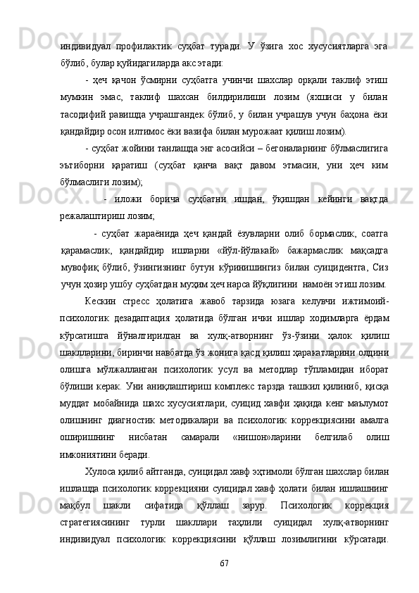 индивидуал   профилактик   суҳбат   туради.   У   ўзига   хос   хусусиятларга   эга
бўлиб, булар қуйидагиларда акс этади:
-   ҳеч   қачон   ўсмирни   суҳбатга   учинчи   шахслар   орқали   таклиф   этиш
мумкин   эмас,   таклиф   шахсан   билдирилиши   лозим   (яхшиси   у   билан
тасодифий   равишда   учрашгандек   бўлиб,   у   билан   учрашув   учун   баҳона   ёки
қандайдир осон илтимос ёки вазифа билан мурожаат қилиш лозим).
- суҳбат жойини танлашда энг асосийси – бегоналарнинг бўлмаслигига
эътиборни   қаратиш   (суҳбат   қанча   вақт   давом   этмасин,   уни   ҳеч   ким
бўлмаслиги лозим);
      -   иложи   борича   суҳбатни   ишдан,   ўқишдан   кейинги   вақтда
режалаштириш лозим;
      -   суҳбат   жараёнида   ҳеч   қандай   ёзувларни   олиб   бормаслик,   соатга
қарамаслик,   қандайдир   ишларни   «йўл-йўлакай»   бажармаслик   мақсадга
мувофиқ   бўлиб,   ўзингизнинг   бутун   кўринишингиз   билан   суицидентга,   Сиз
учун ҳозир ушбу суҳбатдан муҳим ҳеч нарса йўқлигини  намоён этиш лозим.
Кескин   стресс   ҳолатига   жавоб   тарзида   юзага   келувчи   ижтимоий-
психологик   дезадаптация   ҳолатида   бўлган   ички   ишлар   ходимларга   ёрдам
кўрсатишга   йўналтирилган   ва   хулқ-атворнинг   ўз-ўзини   ҳалок   қилиш
шаклларини, биринчи навбатда ўз жонига қасд қилиш ҳаракатларини олдини
олишга   мўлжалланган   психологик   усул   ва   методлар   тўпламидан   иборат
бўлиши   керак.   Уни   аниқлаштириш   комплекс   тарзда   ташкил   қилиниб,   қисқа
муддат   мобайнида   шахс   хусусиятлари,   суицид   хавфи   ҳақида   кенг   маълумот
олишнинг   диагностик   методикалари   ва   психологик   коррекциясини   амалга
оширишнинг   нисбатан   самарали   «нишон»ларини   белгилаб   олиш
имкониятини беради.
Хулоса қилиб айтганда, суицидал хавф эҳтимоли бўлган шахслар билан
ишлашда психологик коррекцияни суицидал хавф  ҳолати билан ишлашнинг
мақбул   шакли   сифатида   қўллаш   зарур.   Психологик   коррекция
стратегиясининг   турли   шакллари   таҳлили   суицидал   хулқ-атворнинг
индивидуал   психологик   коррекциясини   қўллаш   лозимлигини   кўрсатади.
67 