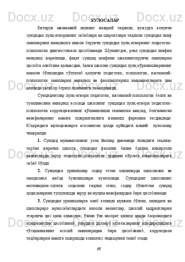 ХУЛОСАЛАР
Битирув   малакавий   ишнинг   назарий   таҳлили,   вужудга   келувчи
суицидал хулқ-атворининг сабаблари ва шароитлари таҳлили суицидал хавф
омилларини  аниқлашга   имкон  берувчи   суицидал   хулқ-атворнинг   педагогик-
психологик   диагностикаси   ҳисобланади.   Шунингдек,   реал   суицидал   хавфни
аниқлаш   жараёнида,   фақат   суицид   хавфини   шакллантирувчи   омилларни
ҳисобга олибгина қолмасдан, балки шахсни суицидал хулқ кўринишларининг
намоён   бўлишидан   тўхтатиб   қолувчи   педагогик,   психологик,   ижтимоий-
психологик   омилларни   аниқлаш   ва   фаоллаштириш   имкониятларига   ҳам
алоҳида эътибор бериш лозимлиги таъкидланди.
Суицидентлар   хулқ-атвори   педагогик,   ижтимоий-психологик   белги   ва
тузилмасини   аниқлаш   асосида   шахснинг   суицидал   хулқ-атвори   педагогик-
психологик   коррекциясининг   қўлланилиши   танланган   мақсад,   белгиланган
вазифаларнинг   амалга   оширилганлиги   изланиш   фаразини   тасдиқлади.
Юқоридаги   мулоҳазаларга   асосланган   ҳолда   қуйидаги   илмий     хулосалар
чиқарилди.
1.   Суицид   муаммосининг   узоқ   йиллар   давомида   ёпиқлиги   таълим-
тарбия   жараёни   шахсга   суицидал   фаоллик   билан   боғлиқ   инқирозли
вазиятларда   зарур   педагогик-психологик   ёрдамни   кўрсата   олмасликларига
сабаб бўлди.
2.   Суицидал   уринишлар   содир   этган   кишиларда   шахслилик   ва
эмоционал   жабҳа   бузилишлари   кузатилади.   Суицидент   шахсининг
мотивацион-эҳтиёж   соҳасини   таҳлил   этиш,   содир   бўлаётган   суицид
ҳодисаларини тушунишда зарур ва муҳим вазифалардан бири ҳисобланади.
3.   Суицидал   уринишларга   олиб   келиши   мумкин   бўлган,   оиладаги   ва
шахслараро   муносабатлардаги   низоли   вазиятлар,   шахсий   қадриятларни
етарлича   ҳис   қила   олмаслик,   ўзини   ўзи   назорат   қилиш   ҳамда   баҳолашдаги
ноадекватлик   ҳисобланиб,   улардаги   долзарб   эҳтиёжларнинг   қондирилишига
тўсқинликнинг   асосий   омилларидан   бири   ҳисобланиб,   коррекцион
тадбирларни амалга оширишда комплекс ёндашувни талаб этади.
69 