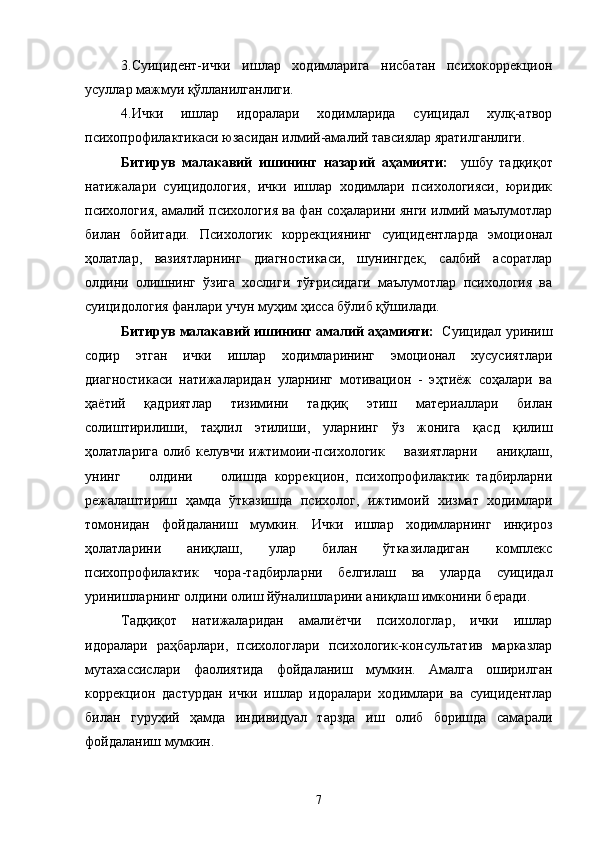 3.Суицидент-ички   ишлар   ходимларига   нисбатан   психокоррекцион
усуллар мажмуи қўлланилганлиги.
4.Ички   ишлар   идоралари   ходимларида   суицидал   хулқ-атвор
психопрофилактикаси юзасидан илмий-амалий тавсиялар яратилганлиги.
Битирув   малакавий   ишининг   назарий   аҳамияти:     ушбу   т адқиқот
натижалари   суицидология,   ички   ишлар   ходимлари   психологияси,   юридик
психология, амалий психология ва фан соҳаларини янги илмий маълумотлар
билан   бойитади.   Психологик   коррекциянинг   суицидентларда   эмоционал
ҳолатлар,   вазиятларнинг   диагностикаси,   шунингдек,   салбий   асоратлар
олдини   олишнинг   ўзига   хослиги   тўғрисидаги   маълумотлар   психология   ва
суицидология фанлари учун муҳим ҳисса бўлиб қўшилади.
Битирув малакавий ишининг амалий аҳамияти:    Суицидал уриниш
содир   этган   ички   ишлар   ходимларининг   эмоционал   хусусиятлари
диагностикаси   натижаларидан   уларнинг   мотивацион   -   эҳтиёж   соҳалари   ва
ҳаётий   қадриятлар   тизимини   тадқиқ   этиш   материаллари   билан
солиштирилиши,   таҳлил   этилиши,   уларнинг   ўз   жонига   қасд   қилиш
ҳолатларига олиб келувчи ижтимоии-психологик       вазиятларни        аниқлаш,
унинг         олдини         олишда   коррекцион,   психопрофилактик   тадбирларни
режалаштириш   ҳамда   ўтказишда   психолог,   ижтимоий   хизмат   ходимлари
томонидан   фойдаланиш   мумкин.   Ички   ишлар   ходимларнинг   инқироз
ҳолатларини   аниқлаш,   улар   билан   ўтказиладиган   комплекс
психопрофилактик   чора-тадбирларни   белгилаш   ва   уларда   суицидал
уринишларнинг олдини олиш йўналишларини аниқлаш имконини беради.
Тадқиқот   натижаларидан   амалиётчи   психологлар,   ички   ишлар
идоралари   раҳбарлари,   психологлари   психологик-консультатив   марказлар
мутахассислари   фаолиятида   фойдаланиш   мумкин.   Амалга   оширилган
коррекцион   дастурдан   ички   ишлар   идоралари   ходимлари   ва   суицидентлар
билан   гуруҳий   ҳамда   индивидуал   тарзда   иш   олиб   боришда   самарали
фойдаланиш мумкин.
7 