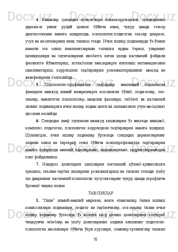4.   Кишилар   суицидал   хулқ-атвори   психокоррекцияси,   суицидаллик
даражаси   унинг   руҳий   ҳолати   бўйича   аниқ,   чуқур   ҳамда   тезкор
диагностикани   амалга   оширишда,   психологик-педагогик   таъсир   доираси,
усул ва воситаларини аниқ танлаш ётади. Ички ишлар ходимларда ўз-ўзини
намоён   эта   олиш   имкониятларини   топишга   ёрдам   бериш,   уларнинг
қизиқишлари   ва   эҳтиёжларини   инобатга   олган   ҳолда   ижтимоий   фойдали
фаолиятга   йўналтириш,   истиқболли   мақсадларга   интилиш   мотивациясини
шакллантириш,   коррекцион   тадбирларни   режалаштиришнинг   мақсад   ва
вазифаларини белгилайди.
5.   Психологик-профилактик   тадбирлар   замонавий   психология
фанидаги   мавжуд   илмий   назарияларга   асосланган   бўлиб,   педагоглар,   ота-
оналар,   амалиётчи   психологлар,   маҳалла   фаоллари,   тиббиёт   ва   ижтимоий
хизмат ходимларига ички ишлар ходим ҳаёти ва саломатлиги учун масъулият
ҳиссини юклайди.
6.   Суицидал   хавф   эҳтимоли   мавжуд   кишиларни   ўз   вақтида   аниқлаб,
комплекс   педагогик,   психологик   коррекцион   тадбирларни   амалга   ошириш.
Шунингдек,   ички   ишлар   ходимлар   ўртасида   суицидал   ҳаракатларнинг
олдини   олиш   ва   бартараф   этиш   бўйича   психопрофилактик   тадбирларни
амалга   оширишда   миллий   одатларимиз,   анъаналаримиз,   қадриятларимиздан
кенг фойдаланиш.
7.   Инқироз   ҳолатидаги   шахсларни   ижтимоий   қўллаб-қувватлашга
эришиш,   таълим-тарбия   ишларини   режалаштириш   ва   ташкил   этишда   ушбу
ёш  даврининг   ижтимоий-психологик   хусусиятларни   чуқур   ҳамда   атрофлича
ўрганиб чиқиш лозим
ТАВСИЯЛАР
1.   “Оила”   илмий-амалий   маркази,   вояга   етмаганлар   билан   ишлаш
комиссиялари   ходимлари,   педагог   ва   тарбиячилар,   ота-оналар   билан   ички
ишлар   ходимлар   ўртасида   ўз   жонига   қасд   қилиш   ҳолатларини   келтириб
чиқарувчи   сабаблар   ва   ушбу   ҳолатларнинг   олдини   олишнинг   педагогик-
психологик   масалалари   бўйича   ўқув   курслари,   семинар-тренинглар   ташкил
70 