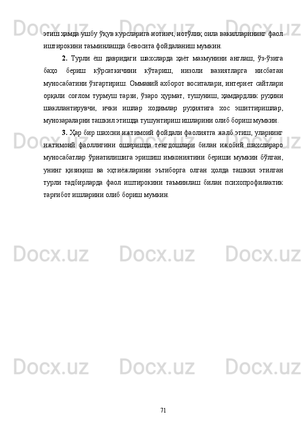 этиш ҳамда ушбу ўқув курсларига нотинч, нотўлиқ оила вакилларининг фаол
иштирокини таъминлашда бевосита фойдаланиш мумкин.
2.   Турли   ёш   давридаги   шахсларда   ҳаёт   мазмунини   англаш,   ўз-ўзига
баҳо   бериш   кўрсаткичини   кўтариш,   низоли   вазиятларга   нисбатан
муносабатини ўзгартириш. Оммавий ахборот воситалари, интернет сайтлари
орқали   соғлом   турмуш   тарзи,   ўзаро   ҳурмат,   тушуниш,   ҳамдардлик   руҳини
шакллантирувчи,   ички   ишлар   ходимлар   руҳиятига   хос   эшиттиришлар,
мунозараларни ташкил этишда тушунтириш ишларини олиб бориш мумкин.
3.  Ҳар бир шахсни ижтимоий фойдали фаолиятга жалб этиш, уларнинг
ижтимоий   фаоллигини   оширишда   тенгдошлари   билан   ижобий   шахслараро
муносабатлар   ўрнатилишига   эришиш   имкониятини   бериши   мумкин   бўлган,
унинг   қизиқиш   ва   эҳтиёжларини   эътиборга   олган   ҳолда   ташкил   этилган
турли   тадбирларда   фаол   иштирокини   таъминлаш   билан   психопрофилактик
тарғибот ишларини олиб бориш мумкин.
71 