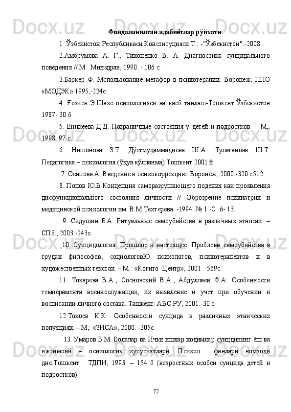 Фойдаланилган адабиётлар рўйхати
1 .Ўзбекистон Республикаси Конституцияси.Т.: -"Ўзбекистон".-2008. 
2.Амбрумова   А.   Г.,   Тихоненко   В.   А.   Диагностика   суицидального
поведения // М.: Минздрав, 1990. - 106 с.
3.Баркер   Ф.   Мспользование   метафор   в   психотерапии.   Воронеж;   НПО
«МОДЭК» 1995,-224с.
4.   Ғозиев   Э.Шахс   психологияси   ва   касб   танлаш-Тошкент:Ўзбекистон
1987- 30 б
5.   Еникеева   Д.Д.   Пограничные   состояния   у   детей   и   подростков.   –   М,,
1998. 97 с.
6.   Нишонова   З.Т.   Дўстмуҳаммадиева   Ш.А.   Тулаганова   Ш.Т.
Педагогика – психология (ўқув қўлланма) Тошкент 2001 й
 7. Осипова А. Введение в психокоррекцию. Воронеж, 2000.-320 с512.
8. Попов Ю.В.Концепция саморазрушающего подения как проявления
дисфункционального   состояния   личности   //   Оброзрение   психиатрии   и
медицинской психологии им. В.М.Техтерева. -1994. № 1.-С. 6- 13.
  9.   Сидушин   Б.А.   Ритуальные   самоубийства   в   различных   этносах.   –
СПб., 2003.-243с.
  10.   Суицидология:   Прошлое   и   настоящее:   Проблема   самоубийства   в
трудах   философов,   социологовЮ   психологов,   психотерапевтов   и   в
художественных текстах. – М.: «Когито -Центр», 2001. -569с.
11.   Токарева   В.А.,   Сосновский   В.А.,   Абдуллаев   Ф.А.   Особенности
темперамента   военнослужащих,   их   выявление   и   учет   при   обучении   и
воспитании личного состава. Ташкент: АВС РУ, 2001.-30 с
12.Токоев   К.К.   Особенности   суицида   в   различных   этнических
попуяциях. – М,: «ЗИСА», 2000. -305с.
   13. Умаров Б.М. Болалар ва Ички ишлар ходимлар суицдининг ёш ва
ижтимоий   –   психологик   хусусиятлари:   Психол.   ...фанлари   номзоди
дис.Тошкент:     ТДПИ,   1993.   –   154   б   (возростных   особен   суицида   детей   и
подростков)
72 