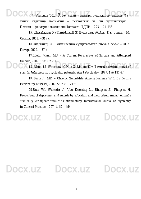   14.   Усмонов   Э.Ш.   Ўзбек   хотин   –   қизлари   суицидал   хулқининг   (ўз   –
ўзини   ёндириш)   ижтимоий   –   психологик   ва   ёш   хусусиятлари.   :
Психол. ...фанлари номзоди дис.Тошкент:  ТДПИ, 1993. – 21-23б.
15. Шнедйдман Э. (Shneidman E.S) Душа самоубийцы: Пер.с англ. – М.:
Смысл, 2001. – 315 с.
16.Эйдемилер   Э.Г.   Диагностика   суицидального   риска   в   семье   –   СПб.:
Питер, 2002. – 37 с
17.J.John   Mann,   MD   –   A   Current   Perspective   of   Suicide   and   Attempted
Suicide, 2002, 136:302 -311.
18. Mann J.J. Waternaux C,H, a,G, Malone KM.Toward a clinical model of
suicidal behaviour in psychiatric patuents. Am J Psychiatry. 1999; 156:181-9/
19.   Paris   J.,   MD   –   Chronic   Suicidality   Among   Patients   With   Borderline
Personality Disorser, 2002, 53:738 – 742/
20.Rutz   W.,   Walinder   J.,   Von   Knorring   L.,   Rhilgren   Z.,   Philgren   H.
Prevention of depression and suicide by edbcation and medication: impact on male
suicidally. An update from  the Gotland study. International  Journal of Psychiatry
in Clinical Practice. 1997. 1; 39 – 46/
73 